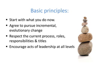 Basic principles: 
 Start with what you do now. 
 Agree to pursue incremental, 
evolutionary change 
 Respect the current process, roles, 
responsibilities & titles 
 Encourage acts of leadership at all levels 
 