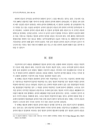 음악교육공학(제13호, 2011. 08. 16) 
반면에 리듬의 규칙성을 보여주다가 화면이 갑자기 그것을 깨뜨리는 경우도 있다. 구로자와 기요 
시의 1997년 연출작인 영화 '큐어'의 타이틀 장면과 음악에 대하여 살펴보겠다. 이 장면은 2박 단위 
의 매우 단순한 리듬이 반복되는 피아노음악과 함께하는데, 이 장면의 초반에는 한 남자(범죄자 역) 
가 거리를 걷고 있는 모습을 보여준다. 남자의 걸음걸이 리듬은 2박 단위의 규칙적인 음악리듬과 거 
의 비슷하다. 그리하여 음악의 리듬과 화면 속 인물의 움직임에 관한 리듬이 둘 다 규칙인 리듬의 
반복으로 일치하는 것처럼 보인다. 그러나 이 남자가 갑자기 범죄를 저지르는 장면이 나오면서 화면 
은 다음 시퀀스로 이동하고 영상과 음악의 일치된 리듬은 어긋나게 된다. 이후 화면은 범죄사건의 
현장조사를 위하여 사건 장소로 향하는 남주인공(형사)의 모습의 시퀀스로 또 전환되지만 앞서서 
지속되어온 음악이 변화 없이 이어져 들린다. 이와 같이 영상과 음악의 리듬적 규칙성이 갑자기 어 
긋나게 되는 이유는 영상 시퀀스의 변화와 같은 다소 큰 리듬 단위의 흐름에 변화가 있을 경우에 나 
타날 수 있다.13) 
Ⅳ. 결론 
지금까지의 분석 내용을 종합해보면 영상과 음악의 리듬 조합에 의하여 생성되는 리듬은 박절적 
인 구조의 차별, 템포의 대비, 시공간적 리듬 특성의 개념적 일치, 그리고 규칙성에 있어서 리듬의 
반복 등의 관점에서 논의 되었다. 영화의 시청각적 리듬은 서두에서 이미 언급했다시피 시각과 청 
각, 즉 영상과 음악이 조합되어 나타나는 리듬을 말한다. 지금까지 분석한 내용을 가지고 시각과 청 
각 조합의 관점에서 시청각적 리듬 특성을 정리하면 다음과 같다. 
첫 번째로 리듬의 박절과 관련하여 음악이 매우 박절적임은 누구나 아는 사실이다. 반면에 영상 
은 기본적으로 박절적이지 않지만 박절적일 수도 있다. 영상이 박절적일 경우 영상의 박절은 음악의 
박절에 의존적인 것으로 나타났다. 영상의 요소 중에서 박절과 관계가 깊은 것은 영상편집의 특성인 
데, 영상편집이 박절적일 경우 그 박절은 음악의 박절적인 구조에 맞추어 진행한다. 그러므로 청각 
적인 음악이 시각적인 영상보다 리듬적으로 우위에 있게 된다. 영상의 시각적 리듬은 패턴화되기가 
어렵기 때문에 이와 함께하는 음악의 패턴화된 박절구조에 맞추어지는 것이다. 그리하여 청각적 리 
듬이 시각적 리듬을 지배하게 된다. 그러나 영상이 박절적이지 않을 경우는 음악에 의존된 박절 구 
조에서 탈피하여 영상편집과 음악의 박절 간에 리듬적 대비가 일어나게 된다. 이때는 시각적 리듬의 
개성이 드러나게 되어 시각과 청각의 각기 다른 리듬이 동시에 나타난다. 
두 번째로 템포에 관해서 영상과 음악의 템포가 일치할 경우에 둘 간의 리듬적 일치가 발생한다. 
보는 것과 듣는 것의 리듬적인 일치에 의하여 시각과 청각의 관계는 리듬적으로 동질화된다. 그러나 
음악의 템포가 일정하게 지속되는 동안 영상이 음악의 템포에서 탈피할 경우 영상의 심리적 리듬은 
13) 이 내용에 대해서는 “리듬은 또한 시퀀스들 사이의 전환의 유형에도 영향을 받는다.”(Ken Dancyger 2011, 536)의 
- 184 - 
내용을 참고하였다. 
 