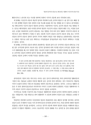 영상과 음악의 리듬으로 형성되는 영화의 시청각적 리듬 특성 
빨라지거나 느려지게 되고 이러한 대비에 의하여 시각적 리듬에 보다 주목하게 된다. 
세 번째로 시공간적 리듬의 개념적 일치의 측면에서 보면, 음악의 템포가 느릴 경우 또는 빠를 경 
우 이와 함께한 영상의 컷과 장면의 수를 비교해 보았을 때 서로 영향을 줄 수 있다고 분석되었는 
데, 이때 음악의 시간적 리듬이 영상의 움직이는 사물에서의 시간적, 공간적 리듬과 서로 영향을 주 
는 것으로 해석되었다. 또한 이러한 음악과 영상의 시공간적 리듬은 영상의 화면 구도, 미장센 등과 
같은 고정된 사물에서의 공간적 리듬과도 서로 영향을 주게 되어 결국 영화의 시청각적 리듬의 전 
체구조가 같은 맥락에서 구성될 수 있다. 리듬에 시간적 리듬과 공간적 리듬의 경계, 또는 시각적 
리듬과 청각적 리듬의 경계가 있어서 각각의 개별적 개념은 다른 방법으로 표현되더라도 리듬이라 
는 공통된 기준으로 보면 같은 맥락으로 시각(영상)과 청각(음악)의 리듬 특성이 계획되고 구성될 
수 있다는 것이다. 
네 번째로 규칙적인 리듬의 반복의 관점에서는 영상과 음악 모두 규칙적인 리듬의 반복으로 구성 
될 경우 규칙성에 있어서 서로의 리듬 성격이 일치하게 되며 이러한 리듬의 규칙성은 영상의 시퀀 
스가 변화되었을 때, 다시 말하면 영상 스토리의 흐름이 전환되는 시점에서 탈피될 수도 있다. 이것 
은 규칙적인 리듬의 반복에 있어서 영상은 음악과 확연하게 다른 특성을 가지고 있음을 보여주는 
것인데, 다음의 글에서 이러한 특성을 설명하고 있다. 
각 숏의 길이에 관해 어떤 절대적인 기준을 제공한다는 것은 불가능하다. 하지만 어떤 시퀀 
스 내에서의 숏의 상대적인 길이에 대해서 편집자가 어느 정도의 감각을 갖추는 것은 중요하 
다. 각 숏이 모두 똑같은 길이가 될 수는 없다. 만약 숏이 모두 길거나 혹은 모두 짧다면, 다양 
성의 결여 때문에 시퀀스의 영향력이 현저히 감소된다. 그 시퀀스에는 그 어떤 리듬도 없게 될 
것이다. 숏들의 호흡을 조절할 때, 리듬은 각 숏의 길이에 다양성을 요구한다(Ken Dancyger 
2011, 535). 
음악리듬의 기본이 되는 박자 또는 마디는 같은 길이가 반복되지만, 위의 글에서처럼 영화리듬의 
기본이 되는 컷(숏)은 표현의 다양성 때문에 같은 길이의 컷이 반복되는 것이 지속되기는 힘들며, 
이야기 흐름의 단위인 시퀀스의 명료함을 위하여 리듬적으로 표현되는 것이다. 그러므로 영화의 리 
듬은 각 컷의 절대시간(길이)이 어디까지나 이야기 구조에 의하여 표현된다. 이것은 영화에서의 시 
각적 리듬이 청각적 리듬과 본질적으로 차이가 있음을 보여준다. 
마지막으로 이러한 시청각적 리듬 특성들은 영화에서의 영상과 음악의 제작에 충분히 고려될 수 
있는 사항들이다. 이를 바탕으로 하여 영화제작 시 리듬에 관하여 다음과 같은 사항들을 고려할 수 
있다. 
박절적인 측면에서 음악의 시간단위와 영상의 편집단위의 리듬 패턴이 일치할 경우에는 음악의 
리듬이 보다 우세하여 이것은 마치 뮤직비디오와 유사하게 음악의 악구, 악절 단위에 의해서 영상이 
편집되는 리듬적 특성을 보여준다. 그러므로 청각적 리듬에 의하여 영상의 리듬을 이해하게 만들고 
싶다면 이 방법이 적합하다. 그러나 스토리적인 시간의 변화를 주고 싶다면 둘 간의 관계를 불일치 
- 185 - 
 