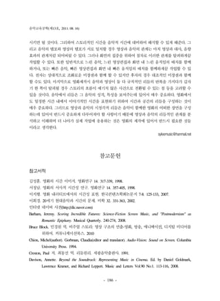 음악교육공학(제13호, 2011. 08. 16) 
시키면 될 것이다. 그리하여 스토리적인 시간을 음악적 시간에 대비하여 해석할 수 있게 해준다. 그 
리고 음악의 템포와 영상의 템포가 서로 일치할 경우 영상과 음악의 관계는 마치 영상과 대사, 음향 
효과의 관계처럼 되어버릴 수 있다. 그러나 화면의 집중을 위하여 점차로 이러한 관계를 탈피하게끔 
작업할 수 있다. 또한 일반적으로 느린 음악, 느린 영상편집과 화면 내 느린 움직임의 배치를 함께 
하거나, 또는 빠른 음악, 빠른 영상편집과 화면 내 빠른 움직임의 배치를 함께하게끔 작업할 수 있 
다. 전자는 상대적으로 조화로운 미장센과 함께 할 수 있지만 후자의 경우 대조적인 미장센과 함께 
할 수도 있다. 마지막으로 영화제작시 음악과 영상이 둘 다 규칙적인 리듬의 반복을 가지다가 갑자 
기 한 쪽이 탈피될 경우 스토리의 흐름이 예기치 않은 사건으로 전환될 수 있는 점 등을 고려할 수 
있을 것이다. 음악에서 리듬은 그 음악의 성격, 특성을 보여주는데 있어서 매우 중요하다. 영화에서 
도 일정한 시간 내에서 이야기적인 시간을 표현하기 위하여 시간과 공간의 리듬을 구성하는 것이 
매우 중요하다. 그러므로 영상과 음악의 시청각적 리듬은 음악이 함께한 영화의 어떠한 장면을 구성 
하는데 있어서 반드시 중요하게 다루어져야 할 사항이기 때문에 영상과 음악의 리듬적인 관계를 분 
석하고 이해하며 더 나아가 실제 작업에 응용하는 것은 영화의 제작에 있어서 반드시 필요한 것들 
이라고 생각한다. 
- 186 - 
syleemusic@hanmail.net 
참고문헌 
참고서적 
김성훈. 영화의 시간 이미지. 영화연구 14. 317-339, 1998. 
서정남. 영화의 서사적 시간성 연구. 영화연구 14. 357-405, 1998. 
이지행. 영화 내러티브에서의 시간성 표현. 한국콘텐츠학회논문지 7-8. 125-133, 2007. 
이희경. 20세기 현대음악과 시간의 문제. 미학 32. 331-363, 2002. 
인터넷 네이버 사전(http://dic.naver.com) 
Barham, Jeremy. Scoring Incredible Futures: Science-Fiction Screen Music, and "Postmodernism" as 
Romantic Epiphany. Musical Quarterly. 240-274, 2008. 
Bruce Block. 민경원 역. 비주얼 스토리: 영상 구조의 연출-영화, 방송, 애니메이션, 디지털 미디어를 
위하여. 커뮤니케이션북스. 2010 
Chion, Michel(author). Gorbman, Claudia(editor and translator). Audio-Vision: Sound on Screen. Columbia 
University Press. 1994. 
Creston, Paul 저. 최동선 역. 리듬원리. 세광음악출판사. 1991. 
Davison, Annette. Beyond the Soundtrack: Representing Music in Cinema. Ed. by Daniel Goldmark, 
Lawrence Kramer, and Richard Leppert. Music and Letters Vol.90 No.1. 113-116, 2008. 
 