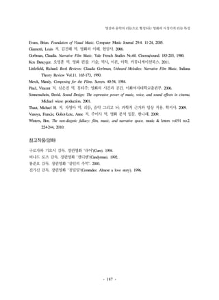 영상과 음악의 리듬으로 형성되는 영화의 시청각적 리듬 특성 
Evans, Brian. Foundation of Visual Music. Computer Music Journal 29:4. 11-24, 2005. 
Giannetti, Louis 저. 김진해 역. 영화의 이해. 현암사. 2006. 
Gorbman, Claudia. Narrative Film Music. Yale French Studies No.60. Cinema/sound. 183-203, 1980. 
Ken Dancyger. 오명훈 역. 영화 편집: 기술, 역사, 이론, 미학. 커뮤니케이션북스. 2011. 
Littlefield, Richard. Book Reviews: Claudia Gorbman, Unheard Melodies: Narrative Film Music. Indiana 
- 187 - 
Theory Review Vol.11. 165-173, 1990. 
Merck, Mandy. Composing for the Films. Screen. 40-54, 1984. 
Pinel, Vincent 저. 심은진 역. 몽타주: 영화의 시간과 공간. 이화여자대학교출판부. 2006. 
Sonnenschein, David. Sound Design: The expressive power of music, voice, and sound effects in cinema. 
Michael wiese production. 2001. 
Thaut, Michael H. 저. 차영아 역. 리듬, 음악 그리고 뇌: 과학적 근거와 임상 적용. 학지사. 2009. 
Vanoya, Francis; Goliot-Lete, Anne 저. 주미사 역. 영화 분석 입문. 한나래. 2009. 
Winters, Ben. The non-diegetic fallacy: film, music, and narrative space. music & letters vol.91 no.2. 
224-244, 2010. 
참고작품(영화) 
구로자와 기요시 감독. 장편영화 '큐어'(Cure). 1994. 
버나드 로즈 감독. 장편영화 '캔디맨'(Candyman). 1992. 
봉준호 감독. 장편영화 '살인의 추억'. 2003. 
진가신 감독. 장편영화 '첨밀밀'(Comrades: Almost a love story). 1996. 
 