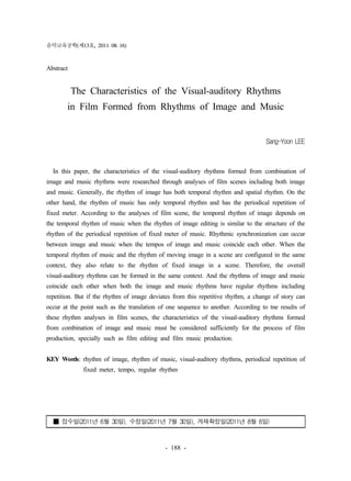 음악교육공학(제13호, 2011. 08. 16) 
- 188 - 
Abstract 
The Characteristics of the Visual-auditory Rhythms 
in Film Formed from Rhythms of Image and Music 
Sang-Yoon LEE 
In this paper, the characteristics of the visual-auditory rhythms formed from combination of 
image and music rhythms were researched through analyses of film scenes including both image 
and music. Generally, the rhythm of image has both temporal rhythm and spatial rhythm. On the 
other hand, the rhythm of music has only temporal rhythm and has the periodical repetition of 
fixed meter. According to the analyses of film scene, the temporal rhythm of image depends on 
the temporal rhythm of music when the rhythm of image editing is similar to the structure of the 
rhythm of the periodical repetition of fixed meter of music. Rhythmic synchronization can occur 
between image and music when the tempos of image and music coincide each other. When the 
temporal rhythm of music and the rhythm of moving image in a scene are configured in the same 
context, they also relate to the rhythm of fixed image in a scene. Therefore, the overall 
visual-auditory rhythms can be formed in the same context. And the rhythms of image and music 
coincide each other when both the image and music rhythms have regular rhythms including 
repetition. But if the rhythm of image deviates from this repetitive rhythm, a change of story can 
occur at the point such as the translation of one sequence to another. According to tne results of 
these rhythm analyses in film scenes, the characteristics of the visual-auditory rhythms formed 
from combination of image and music must be considered sufficiently for the process of film 
production, specially such as film editing and film music production. 
KEY Words: rhythm of image, rhythm of music, visual-auditory rhythms, periodical repetition of 
fixed meter, tempo, regular rhythm 
■ 접수일(2011년 6월 30일), 수정일(2011년 7월 30일), 게재확정일(2011년 8월 6일) 
