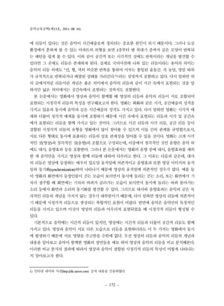 음악교육공학(제13호, 2011. 08. 16) 
에 리듬이 있다는 것은 음악이 시간예술로써 정의되는 중요한 원인이 되기 때문이다. 그러나 도심 
환경에서 흔하게 볼 수 있는 아파트의 외형을 보면 1층부터 맨 꼭대기 층까지 같은 모양이 반복되 
는 패턴을 쉽게 볼 수 있다. 이와 같이 공간적 또는 시각적인 것에도 반복이라는 개념을 발견할 수 
있다면 그 곳에도 리듬은 존재하게 된다. 실제로 국어사전에 나와 있는 리듬이라는 용어의 의미는 
음악의 리듬 외에도 "선, 형, 색의 비슷한 반복을 통하여 이루는 통일된 율동감. 즉 농담, 명암 따위 
가 규칙적으로 반복되거나 배열된 상태를 가리킨다."1)라는 설명까지 포함하고 있다. 다시 말하면 위 
의 글에서처럼 리듬이란 개념은 좁은 의미에서 음악의 리듬과 같이 시간 속에서 표현되는 것을 말 
하지만 넓은 의미에서는 공간속에서 표현되는 것까지도 포함한다. 
본 논문에서는 영화에서 영상과 음악이 함께할 때 영상의 리듬과 음악의 리듬이 서로 조합되어 
표현되는 시청각적 리듬의 특성을 연구해보고자 한다. 영화는 회화와 같은 시각, 공간예술의 성격을 
가지고 있음과 동시에 음악과 같은 시간예술의 성격도 가지고 있다. 다시 말하면 영화는 시각적 매 
체와 더불어 청각적 매체를 동시에 포함하기 때문에 시간 속에서 표현되는 리듬과 시각 및 공간속 
에서 표현되는 리듬을 함께 가지고 있는 것이다. 그러므로 시간 리듬과 시각 리듬, 공간 리듬 등이 
결합된 시청각적 리듬의 유형을 영화에서 많이 찾아볼 수 있으며 이들 간의 관계를 규명함으로서, 
서로 다른 형태로 동시에 표출되는 리듬의 상호 관계성을 알아볼 수 있을 것이다. 영화는 크게 시각 
적인 것(영상)과 청각적인 것(음향)의 조합으로 구성되는데, 이중에서 청각적인 것인 음향은 음악 외 
에도 대사, 음향효과 등을 포함한다. 그러나 본 논문에서는 영화의 음향 중에 대사, 음향효과를 제외 
한 채 음악만을 가지고 영상과 함께 리듬에 대하여 다루려고 한다. 그 이유는 다음과 같은데, 대사 
의 리듬은 영상에 등장하는 배우의 입모양 움직임에 의존적이고 음향효과 또한 영상 이미지의 움직 
임과 동기화(synchronization)하여 나타나기 때문에 영상의 움직임에 의존적인 경우가 많다. 예를 들 
어 영화의 화면에서 등장인물이 걷는 모습이 보이면서 동시에 들리는 걷는 소리, 또는 화면에서 기 
차가 질주할 때 화면에는 기차의 바퀴가 굴러가는 모습이 보이면서 동시에 들리는 바퀴 돌아가는 
소리 등에서 화면과 소리의 동기화를 발견할 수 있다. 그러므로 대사와 음향효과는 음악과 같은 독 
자적인 리듬의 개념을 가지지 않는 경우가 대부분이기 때문에, 다시 말하면 영상의 리듬에 의존적이 
기 때문에 시청각적 리듬으로 생성되는 복합적인 표현이 어렵다. 반면에 음악은 음악만의 독창적인 
리듬을 가지고 있으며 이것이 영상의 리듬과 어우러져 표현되었을 때 시청각적 리듬이 형성될 수 
있다. 
기본적으로 음악에는 시간적 리듬이 있지만, 영상에는 시간적 리듬과 더불어 공간적 리듬도 함께 
가지고 있다. 영상과 음악이 서로 다른 모습으로 리듬을 표현하더라도 이 두 가지는 영화에서 동시 
에 발생하기 때문에 서로 영향을 주고받을 수밖에 없다. 우선 영상의 리듬과 음악의 리듬의 개념과 
내용을 알아보고 음악이 함께한 영화의 장면들을 예로 하여 영상과 음악의 리듬을 비교 분석해본다. 
이러한 비교 분석의 결과에 따라서 영상과 음악이 결합된 시청각적 리듬의 특성이 어떻게 나타나는 
지 알아보고자 한다. 
1) 인터넷 네이버 사전(http://dic.naver.com) 검색 내용을 인용하였다. 
- 172 - 
 