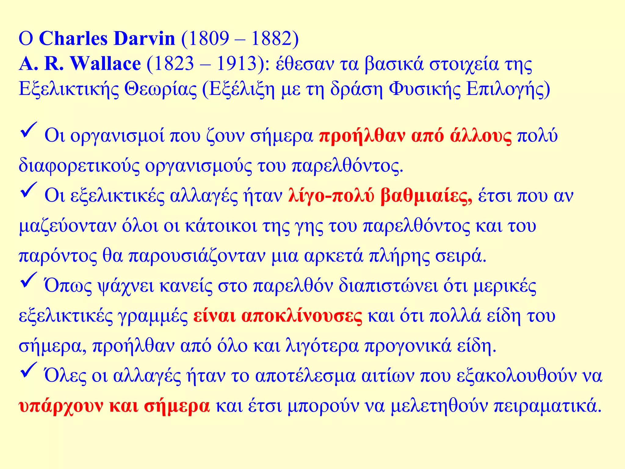 Ο Charles Darvin (1809 – 1882) 
Α. R. Wallace (1823 – 1913): έθεσαν τα βασικά στοιχεία της 
Εξελικτικής Θεωρίας (Εξέλιξη με τη δράση Φυσικής Επιλογής) 
 Οι οργανισμοί που ζουν σήμερα προήλθαν από άλλους πολύ 
διαφορετικούς οργανισμούς του παρελθόντος. 
 Οι εξελικτικές αλλαγές ήταν λίγο-πολύ βαθμιαίες, έτσι που αν 
μαζεύονταν όλοι οι κάτοικοι της γης του παρελθόντος και του 
παρόντος θα παρουσιάζονταν μια αρκετά πλήρης σειρά. 
 Όπως ψάχνει κανείς στο παρελθόν διαπιστώνει ότι μερικές 
εξελικτικές γραμμές είναι αποκλίνουσες και ότι πολλά είδη του 
σήμερα, προήλθαν από όλο και λιγότερα προγονικά είδη. 
 Όλες οι αλλαγές ήταν το αποτέλεσμα αιτίων που εξακολουθούν να 
υπάρχουν και σήμερα και έτσι μπορούν να μελετηθούν πειραματικά. 
 