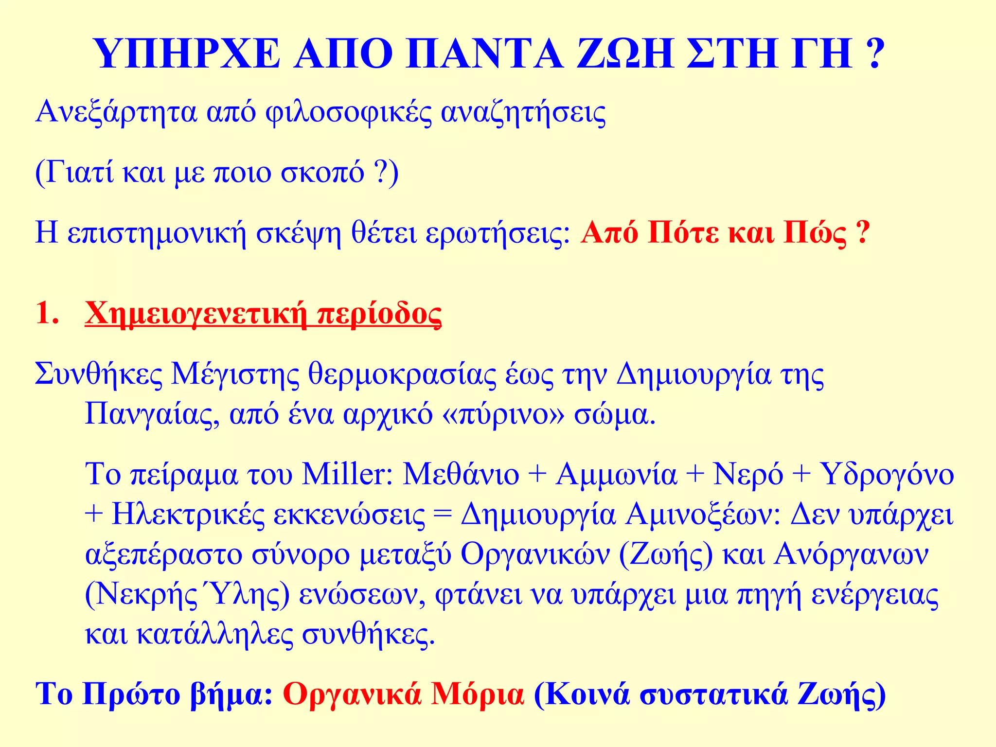ΥΠΗΡΧΕ ΑΠΟ ΠΑΝΤΑ ΖΩΗ ΣΤΗ ΓΗ ? 
Ανεξάρτητα από φιλοσοφικές αναζητήσεις 
(Γιατί και με ποιο σκοπό ?) 
Η επιστημονική σκέψη θέτει ερωτήσεις: Από Πότε και Πώς ? 
1. Χημειογενετική περίοδος 
Συνθήκες Μέγιστης θερμοκρασίας έως την Δημιουργία της 
Πανγαίας, από ένα αρχικό «πύρινο» σώμα. 
Το πείραμα του Miller: Μεθάνιο + Αμμωνία + Νερό + Υδρογόνο 
+ Ηλεκτρικές εκκενώσεις = Δημιουργία Αμινοξέων: Δεν υπάρχει 
αξεπέραστο σύνορο μεταξύ Οργανικών (Ζωής) και Ανόργανων 
(Νεκρής Ύλης) ενώσεων, φτάνει να υπάρχει μια πηγή ενέργειας 
και κατάλληλες συνθήκες. 
Το Πρώτο βήμα: Οργανικά Μόρια (Κοινά συστατικά Ζωής) 
 