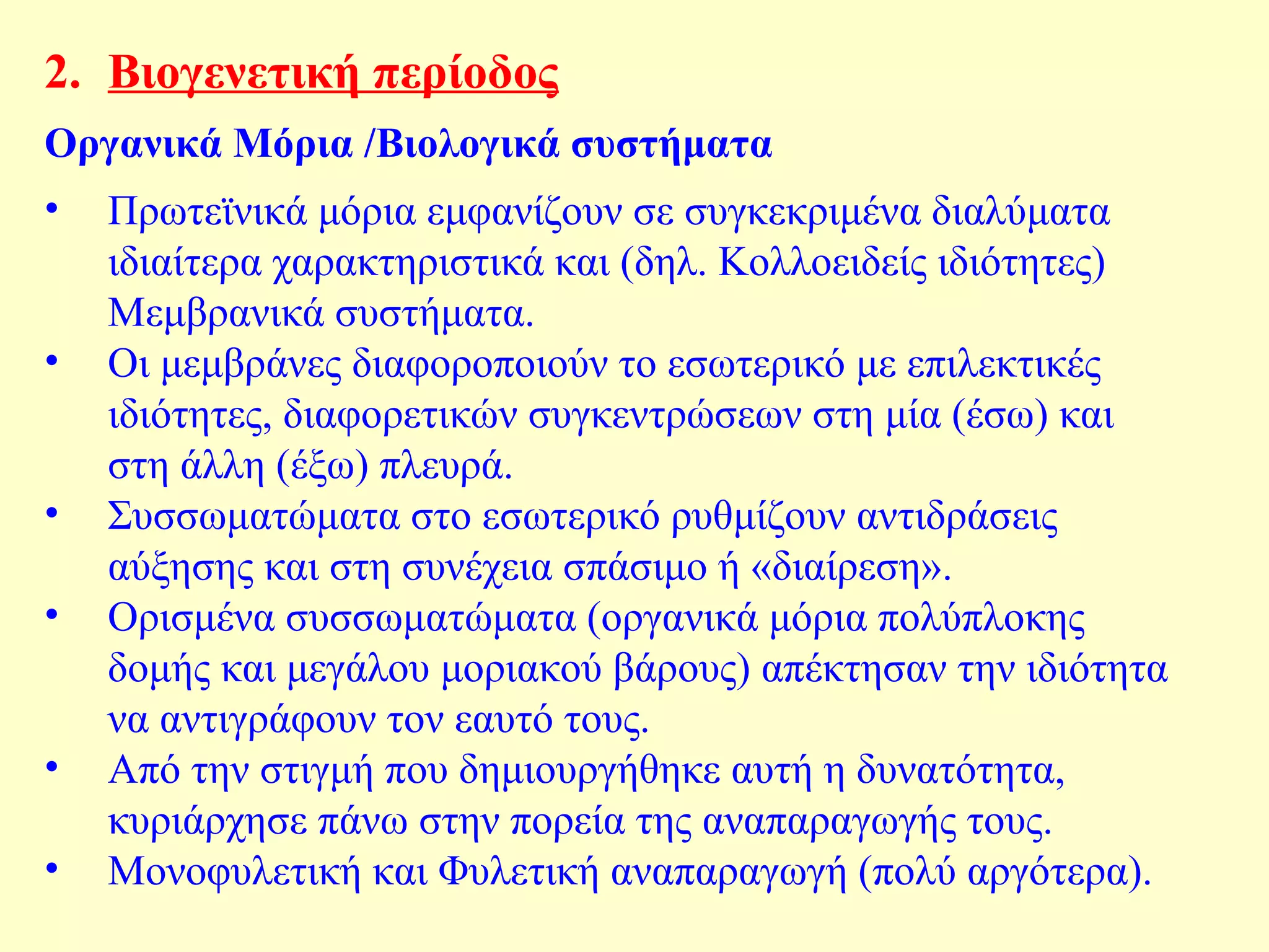 2. Βιογενετική περίοδος 
Οργανικά Μόρια /Βιολογικά συστήματα 
• Πρωτεϊνικά μόρια εμφανίζουν σε συγκεκριμένα διαλύματα 
ιδιαίτερα χαρακτηριστικά και (δηλ. Κολλοειδείς ιδιότητες) 
Μεμβρανικά συστήματα. 
• Οι μεμβράνες διαφοροποιούν το εσωτερικό με επιλεκτικές 
ιδιότητες, διαφορετικών συγκεντρώσεων στη μία (έσω) και 
στη άλλη (έξω) πλευρά. 
• Συσσωματώματα στο εσωτερικό ρυθμίζουν αντιδράσεις 
αύξησης και στη συνέχεια σπάσιμο ή «διαίρεση». 
• Ορισμένα συσσωματώματα (οργανικά μόρια πολύπλοκης 
δομής και μεγάλου μοριακού βάρους) απέκτησαν την ιδιότητα 
να αντιγράφουν τον εαυτό τους. 
• Από την στιγμή που δημιουργήθηκε αυτή η δυνατότητα, 
κυριάρχησε πάνω στην πορεία της αναπαραγωγής τους. 
• Μονοφυλετική και Φυλετική αναπαραγωγή (πολύ αργότερα). 
 