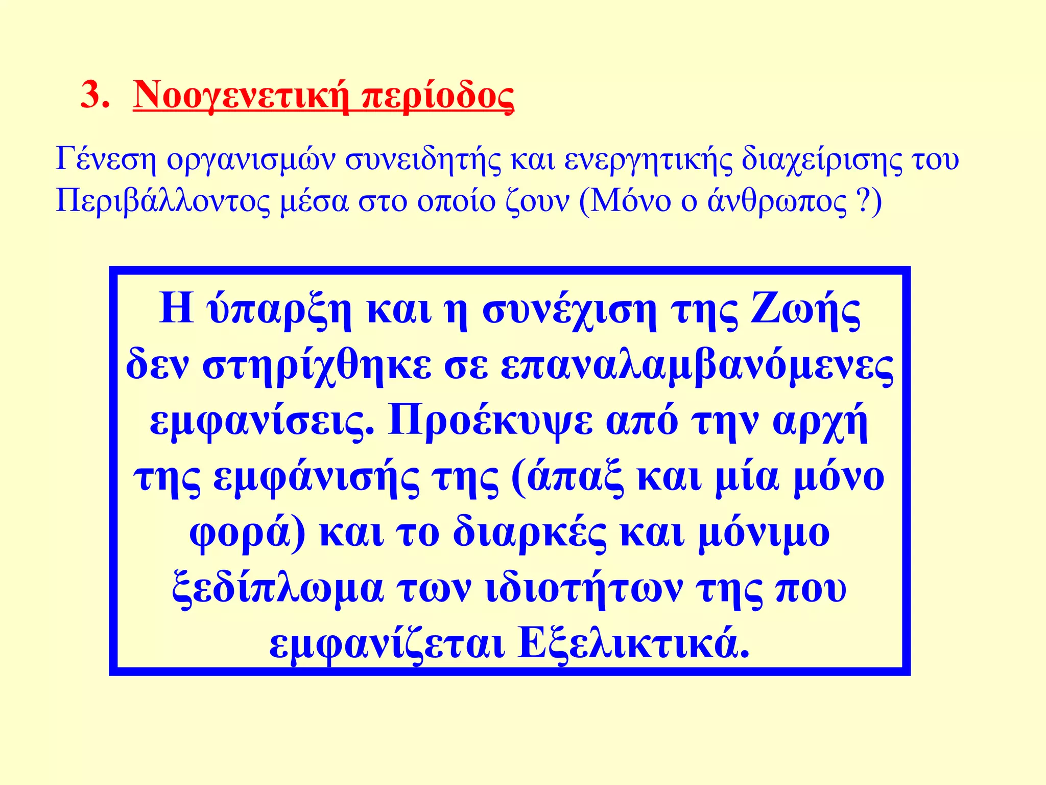 3. Nοογενετική περίοδος 
Γένεση οργανισμών συνειδητής και ενεργητικής διαχείρισης του 
Περιβάλλοντος μέσα στο οποίo ζουν (Μόνο ο άνθρωπος ?) 
Η ύπαρξη και η συνέχιση της Ζωής 
δεν στηρίχθηκε σε επαναλαμβανόμενες 
εμφανίσεις. Προέκυψε από την αρχή 
της εμφάνισής της (άπαξ και μία μόνο 
φορά) και το διαρκές και μόνιμο 
ξεδίπλωμα των ιδιοτήτων της που 
εμφανίζεται Εξελικτικά. 
 