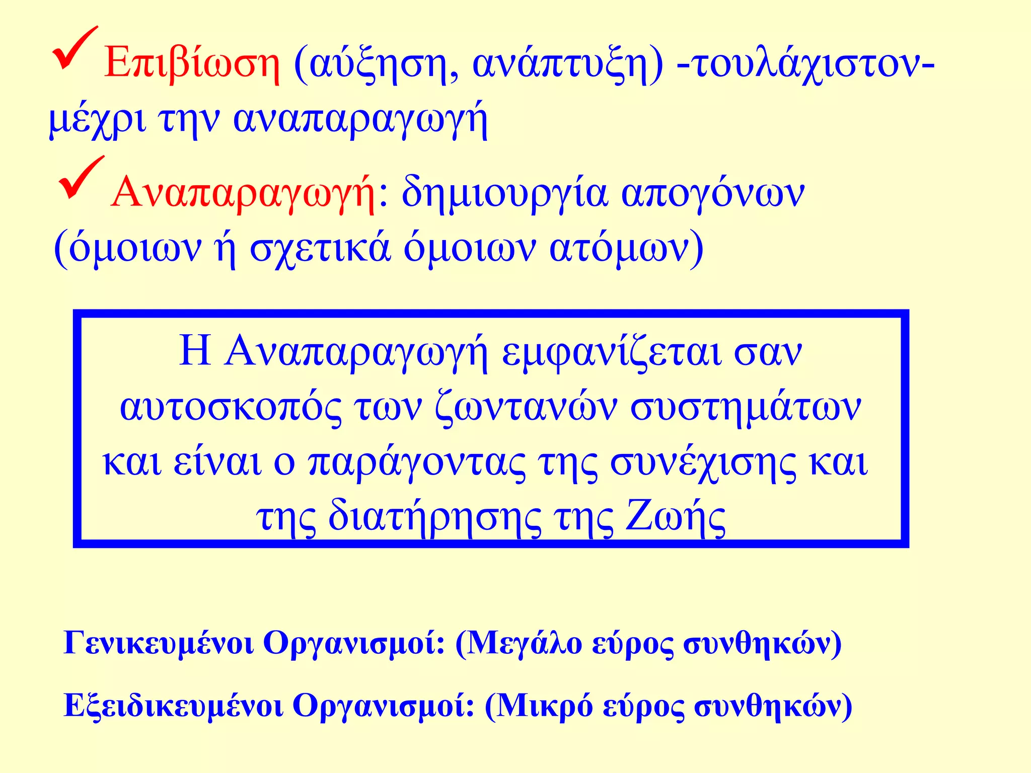 Επιβίωση (αύξηση, ανάπτυξη) -τουλάχιστον- 
μέχρι την αναπαραγωγή 
Αναπαραγωγή: δημιουργία απογόνων 
(όμοιων ή σχετικά όμοιων ατόμων) 
Η Αναπαραγωγή εμφανίζεται σαν 
αυτοσκοπός των ζωντανών συστημάτων 
και είναι ο παράγοντας της συνέχισης και 
της διατήρησης της Ζωής 
Γενικευμένοι Οργανισμοί: (Μεγάλο εύρος συνθηκών) 
Εξειδικευμένοι Οργανισμοί: (Μικρό εύρος συνθηκών) 
 