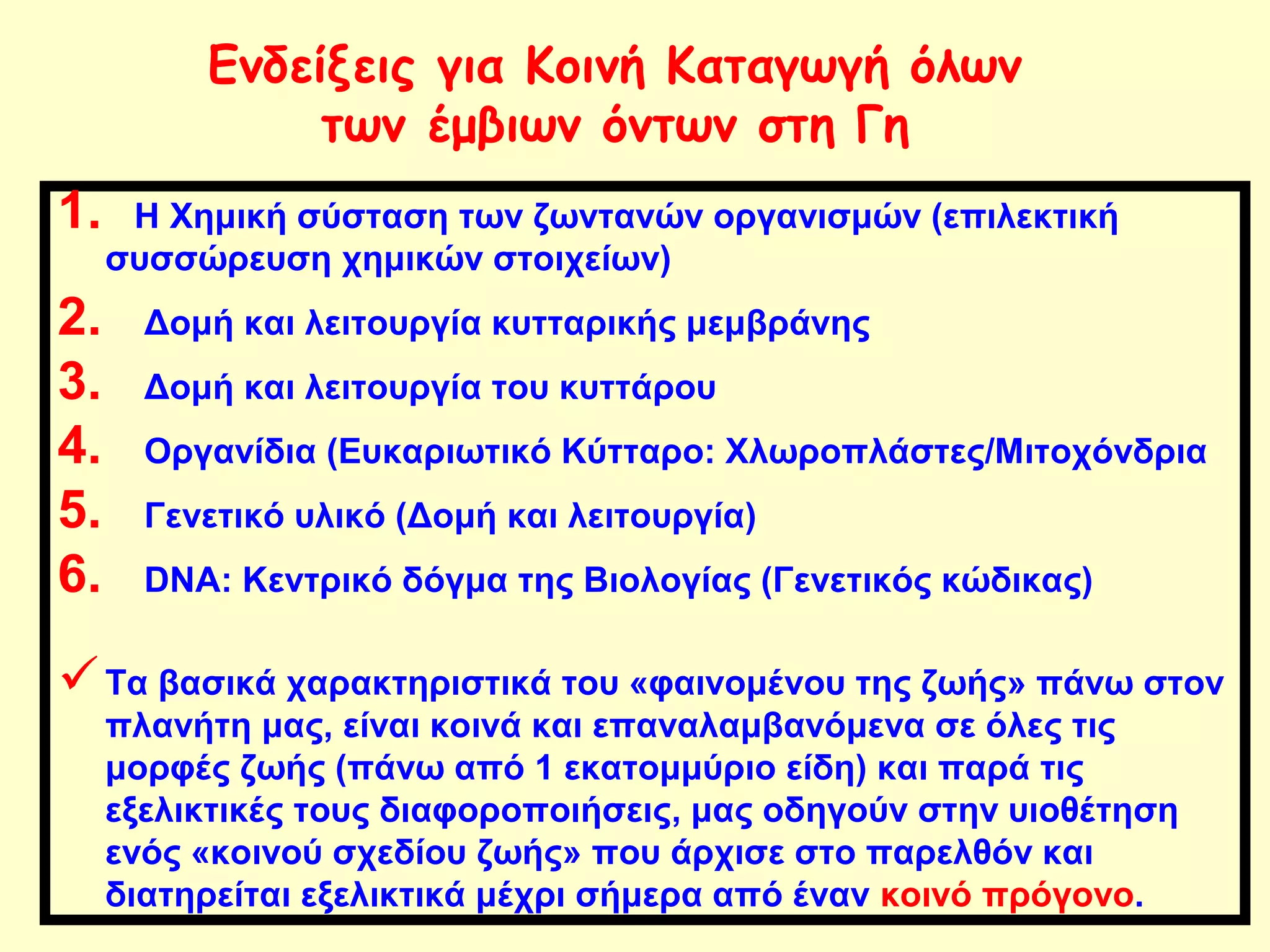 Ενδείξεις για Κοινή Καταγωγή όλων 
των έμβιων όντων στη Γη 
1. Η Χημική σύσταση των ζωντανών οργανισμών (επιλεκτική 
συσσώρευση χημικών στοιχείων) 
2. Δομή και λειτουργία κυτταρικής μεμβράνης 
3. Δομή και λειτουργία του κυττάρου 
4. Οργανίδια (Ευκαριωτικό Κύτταρο: Χλωροπλάστες/Μιτοχόνδρια 
5. Γενετικό υλικό (Δομή και λειτουργία) 
6. DNA: Κεντρικό δόγμα της Βιολογίας (Γενετικός κώδικας) 
Τα βασικά χαρακτηριστικά του «φαινομένου της ζωής» πάνω στον 
πλανήτη μας, είναι κοινά και επαναλαμβανόμενα σε όλες τις 
μορφές ζωής (πάνω από 1 εκατομμύριο είδη) και παρά τις 
εξελικτικές τους διαφοροποιήσεις, μας οδηγούν στην υιοθέτηση 
ενός «κοινού σχεδίου ζωής» που άρχισε στο παρελθόν και 
διατηρείται εξελικτικά μέχρι σήμερα από έναν κοινό πρόγονο. 
 