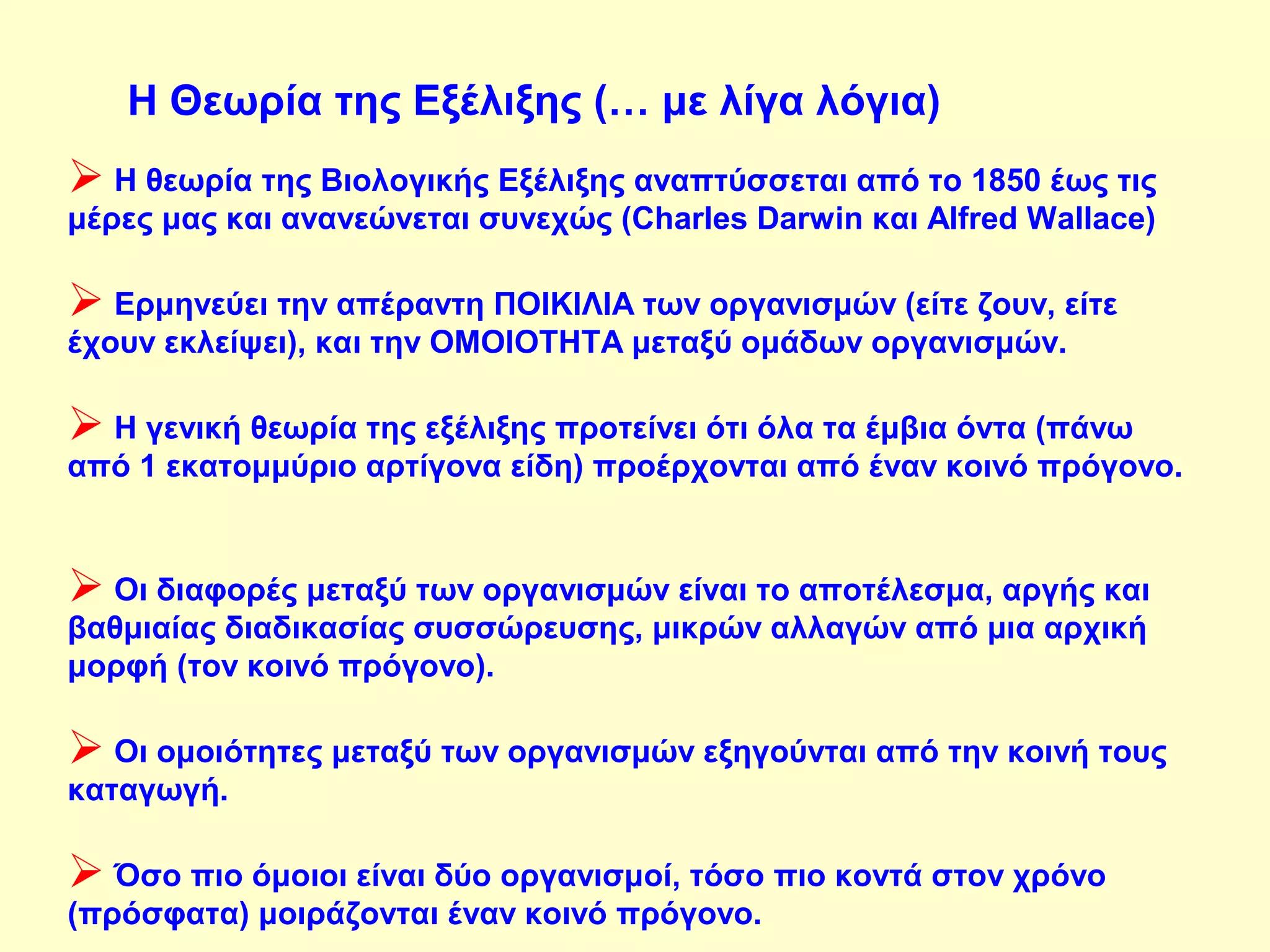 Η Θεωρία της Εξέλιξης (… με λίγα λόγια) 
 Η θεωρία της Βιολογικής Εξέλιξης αναπτύσσεται από το 1850 έως τις 
μέρες μας και ανανεώνεται συνεχώς (Charles Darwin και Alfred Wallace) 
 Ερμηνεύει την απέραντη ΠΟΙΚΙΛΙΑ των οργανισμών (είτε ζουν, είτε 
έχουν εκλείψει), και την ΟΜΟΙΟΤΗΤΑ μεταξύ ομάδων οργανισμών. 
 Η γενική θεωρία της εξέλιξης προτείνει ότι όλα τα έμβια όντα (πάνω 
από 1 εκατομμύριο αρτίγονα είδη) προέρχονται από έναν κοινό πρόγονο. 
 Οι διαφορές μεταξύ των οργανισμών είναι το αποτέλεσμα, αργής και 
βαθμιαίας διαδικασίας συσσώρευσης, μικρών αλλαγών από μια αρχική 
μορφή (τον κοινό πρόγονο). 
 Οι ομοιότητες μεταξύ των οργανισμών εξηγούνται από την κοινή τους 
καταγωγή. 
 Όσο πιο όμοιοι είναι δύο οργανισμοί, τόσο πιο κοντά στον χρόνο 
(πρόσφατα) μοιράζονται έναν κοινό πρόγονο. 
 