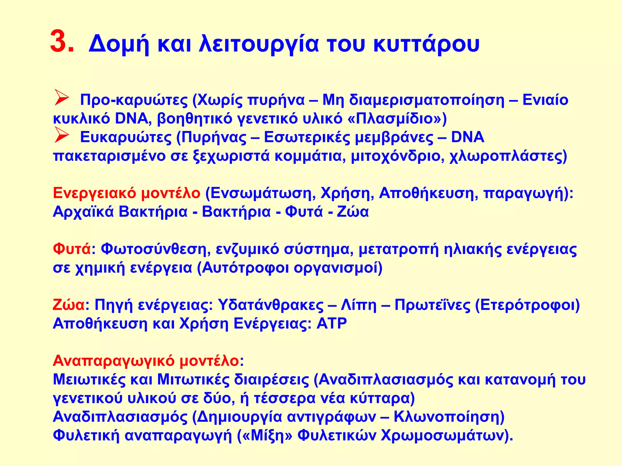 3. Δομή και λειτουργία του κυττάρου 
 Προ-καρυώτες (Χωρίς πυρήνα – Μη διαμερισματοποίηση – Ενιαίο 
κυκλικό DNA, βοηθητικό γενετικό υλικό «Πλασμίδιο») 
 Ευκαρυώτες (Πυρήνας – Εσωτερικές μεμβράνες – DNA 
πακεταρισμένο σε ξεχωριστά κομμάτια, μιτοχόνδριο, χλωροπλάστες) 
Ενεργειακό μοντέλο (Ενσωμάτωση, Χρήση, Αποθήκευση, παραγωγή): 
Αρχαϊκά Βακτήρια - Βακτήρια - Φυτά - Ζώα 
Φυτά: Φωτοσύνθεση, ενζυμικό σύστημα, μετατροπή ηλιακής ενέργειας 
σε χημική ενέργεια (Αυτότροφοι οργανισμοί) 
Ζώα: Πηγή ενέργειας: Υδατάνθρακες – Λίπη – Πρωτεΐνες (Ετερότροφοι) 
Αποθήκευση και Χρήση Ενέργειας: ΑΤΡ 
Αναπαραγωγικό μοντέλο: 
Μειωτικές και Μιτωτικές διαιρέσεις (Αναδιπλασιασμός και κατανομή του 
γενετικού υλικού σε δύο, ή τέσσερα νέα κύτταρα) 
Αναδιπλασιασμός (Δημιουργία αντιγράφων – Κλωνοποίηση) 
Φυλετική αναπαραγωγή («Μίξη» Φυλετικών Χρωμοσωμάτων). 
 