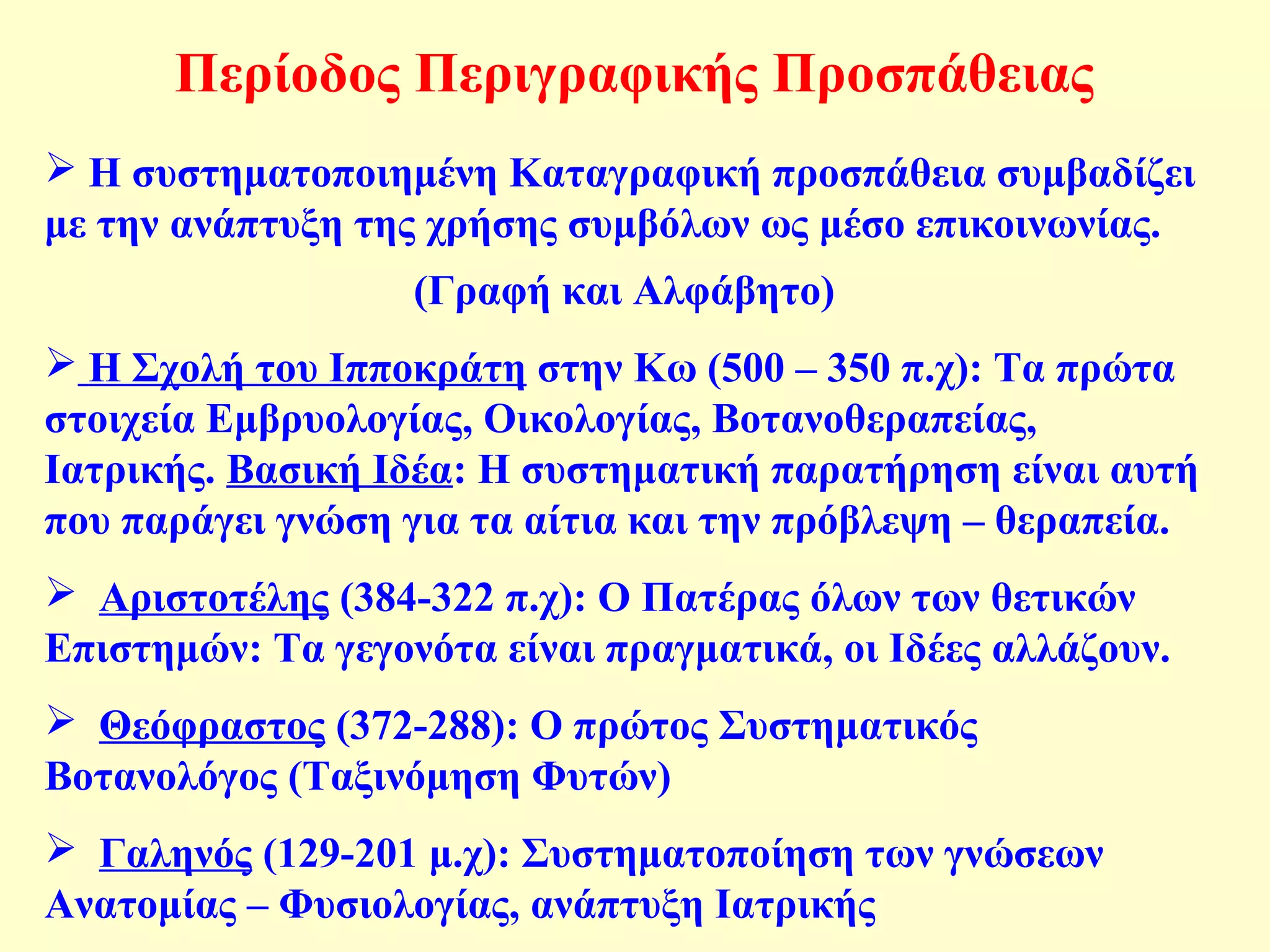 Περίοδος Περιγραφικής Προσπάθειας 
 Η συστηματοποιημένη Καταγραφική προσπάθεια συμβαδίζει 
με την ανάπτυξη της χρήσης συμβόλων ως μέσο επικοινωνίας. 
(Γραφή και Αλφάβητο) 
 Η Σχολή του Ιπποκράτη στην Κω (500 – 350 π.χ): Τα πρώτα 
στοιχεία Εμβρυολογίας, Οικολογίας, Βοτανοθεραπείας, 
Ιατρικής. Βασική Ιδέα: Η συστηματική παρατήρηση είναι αυτή 
που παράγει γνώση για τα αίτια και την πρόβλεψη – θεραπεία. 
 Αριστοτέλης (384-322 π.χ): Ο Πατέρας όλων των θετικών 
Επιστημών: Τα γεγονότα είναι πραγματικά, οι Ιδέες αλλάζουν. 
 Θεόφραστος (372-288): Ο πρώτος Συστηματικός 
Βοτανολόγος (Ταξινόμηση Φυτών) 
 Γαληνός (129-201 μ.χ): Συστηματοποίηση των γνώσεων 
Ανατομίας – Φυσιολογίας, ανάπτυξη Ιατρικής 
 