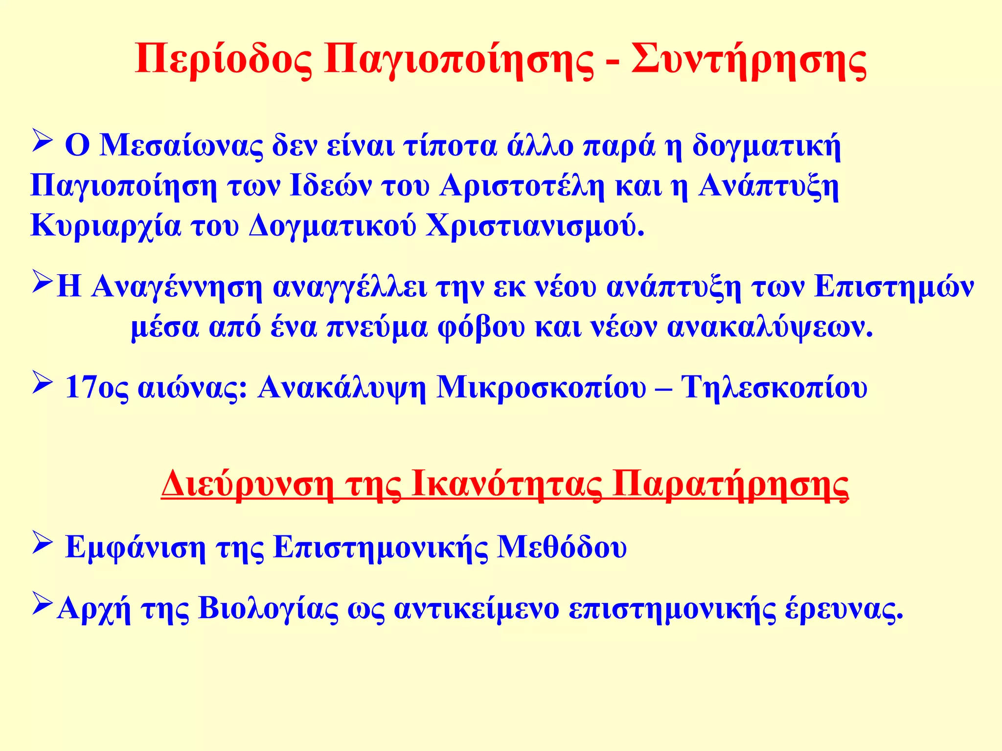 Περίοδος Παγιοποίησης - Συντήρησης 
 Ο Μεσαίωνας δεν είναι τίποτα άλλο παρά η δογματική 
Παγιοποίηση των Ιδεών του Αριστοτέλη και η Ανάπτυξη 
Κυριαρχία του Δογματικού Χριστιανισμού. 
Η Αναγέννηση αναγγέλλει την εκ νέου ανάπτυξη των Επιστημών 
μέσα από ένα πνεύμα φόβου και νέων ανακαλύψεων. 
 17ος αιώνας: Ανακάλυψη Μικροσκοπίου – Τηλεσκοπίου 
Διεύρυνση της Ικανότητας Παρατήρησης 
 Εμφάνιση της Επιστημονικής Μεθόδου 
Αρχή της Βιολογίας ως αντικείμενο επιστημονικής έρευνας. 
 