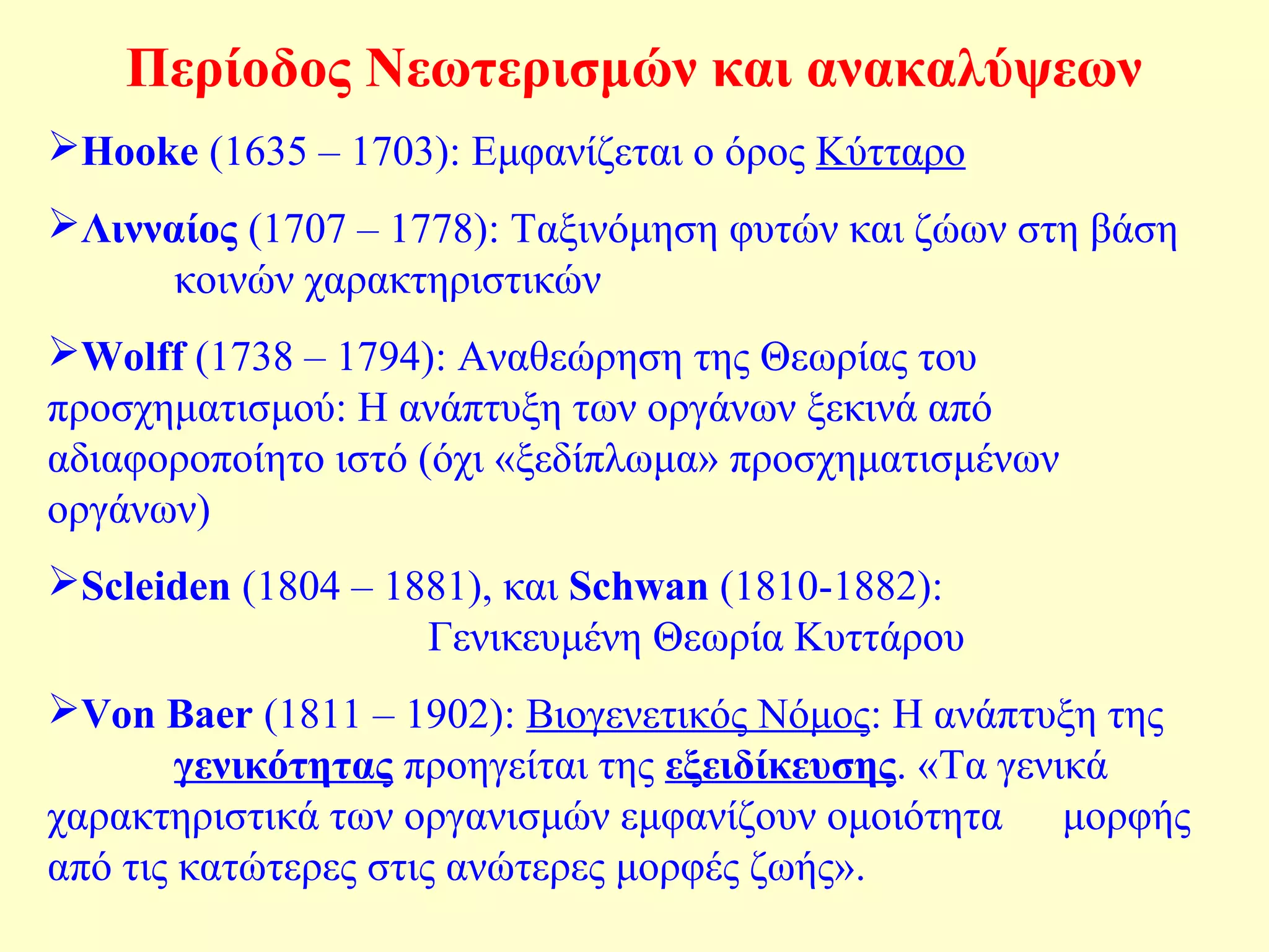 Περίοδος Νεωτερισμών και ανακαλύψεων 
Hooke (1635 – 1703): Εμφανίζεται ο όρος Κύτταρο 
Λινναίος (1707 – 1778): Ταξινόμηση φυτών και ζώων στη βάση 
κοινών χαρακτηριστικών 
Wolff (1738 – 1794): Αναθεώρηση της Θεωρίας του 
προσχηματισμού: Η ανάπτυξη των οργάνων ξεκινά από 
αδιαφοροποίητο ιστό (όχι «ξεδίπλωμα» προσχηματισμένων 
οργάνων) 
Scleiden (1804 – 1881), και Schwan (1810-1882): 
Γενικευμένη Θεωρία Κυττάρου 
Von Baer (1811 – 1902): Βιογενετικός Νόμος: Η ανάπτυξη της 
γενικότητας προηγείται της εξειδίκευσης. «Τα γενικά 
χαρακτηριστικά των οργανισμών εμφανίζουν ομοιότητα μορφής 
από τις κατώτερες στις ανώτερες μορφές ζωής». 
 