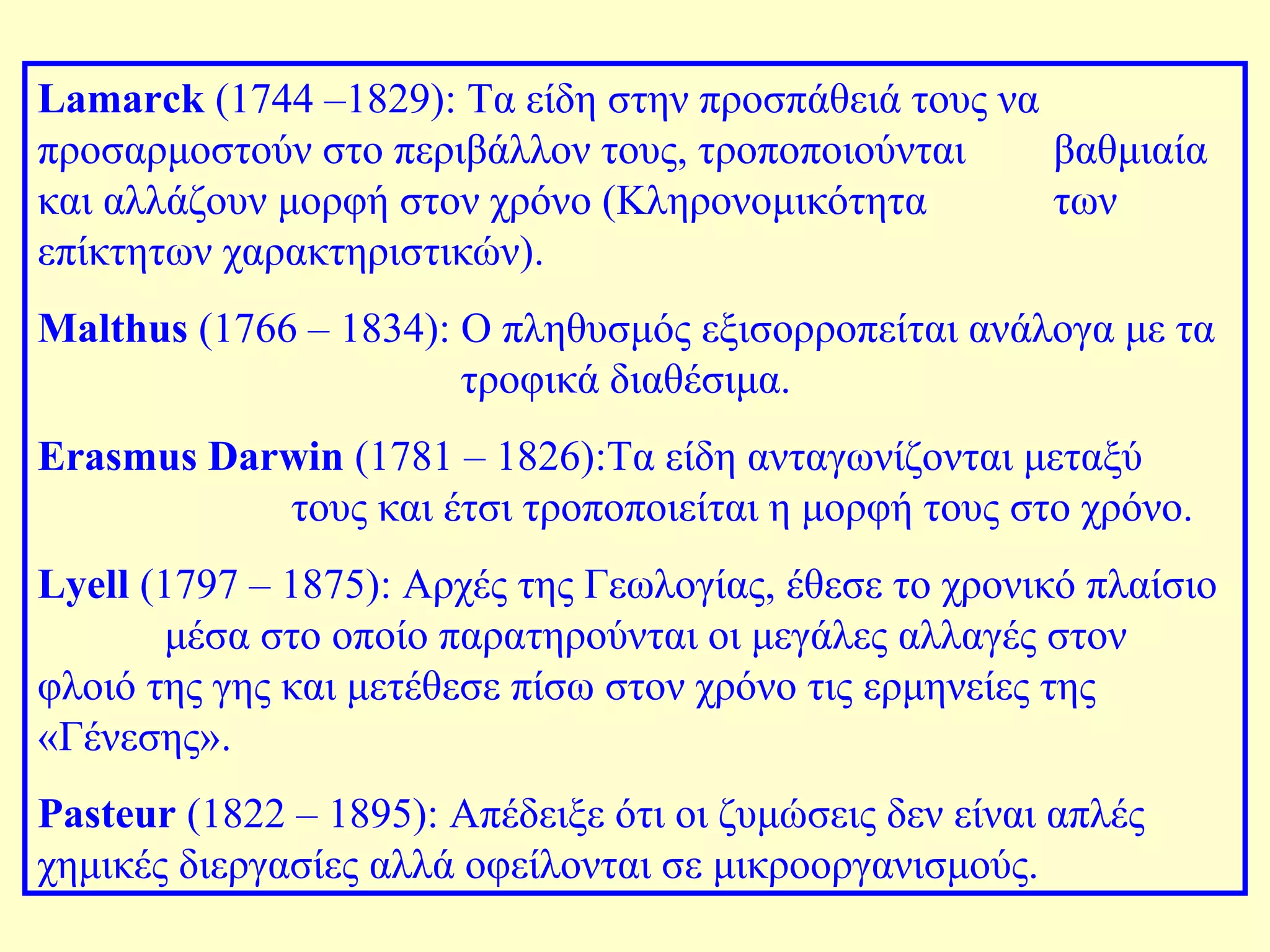 Lamarck (1744 –1829): Τα είδη στην προσπάθειά τους να 
προσαρμοστούν στο περιβάλλον τους, τροποποιούνται βαθμιαία 
και αλλάζουν μορφή στον χρόνο (Κληρονομικότητα των 
επίκτητων χαρακτηριστικών). 
Malthus (1766 – 1834): Ο πληθυσμός εξισορροπείται ανάλογα με τα 
τροφικά διαθέσιμα. 
Erasmus Darwin (1781 – 1826):Τα είδη ανταγωνίζονται μεταξύ 
τους και έτσι τροποποιείται η μορφή τους στο χρόνο. 
Lyell (1797 – 1875): Αρχές της Γεωλογίας, έθεσε το χρονικό πλαίσιο 
μέσα στο οποίο παρατηρούνται οι μεγάλες αλλαγές στον 
φλοιό της γης και μετέθεσε πίσω στον χρόνο τις ερμηνείες της 
«Γένεσης». 
Pasteur (1822 – 1895): Απέδειξε ότι οι ζυμώσεις δεν είναι απλές 
χημικές διεργασίες αλλά οφείλονται σε μικροοργανισμούς. 
 