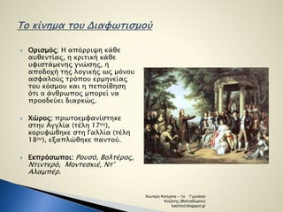  Ορισμός: Η απόρριψη κάθε 
αυθεντίας, η κριτική κάθε 
υφιστάμενης γνώσης, η 
αποδοχή της λογικής ως μόνου 
ασφαλούς τρόπου ερμηνείας 
του κόσμου και η πεποίθηση 
ότι ο άνθρωπος μπορεί να 
προοδεύει διαρκώς. 
 Χώρος: πρωτοεμφανίστηκε 
στην Αγγλία (τέλη 17ου), 
κορυφώθηκε στη Γαλλία (τέλη 
18ου), εξαπλώθηκε παντού. 
 Εκπρόσωποι: Ρουσό, Βολτέρος, 
Ντιντερό, Μοντεσκιέ, Ντ’ 
Αλαμπέρ. 
Χιωτέρη Κατερίνα – 1ο Γυμνάσιο 
Κοζάνης (Βαλταδώρειο) 
katchiot.blogspot.gr 
 