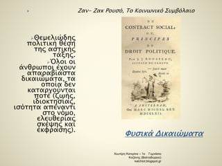  Ζαν- Ζακ Ρουσό, Το Κοινωνικό Συμβόλαιο 
Φυσικά Δικαιώματα 
Θεμελιώδης 
πολιτική θέση 
της αστικής 
τάξης. 
Όλοι οι 
άνθρωποι έχουν 
απαραβίαστα 
δικαιώματα, τα 
οποία δεν 
καταργούνται 
ποτέ (ζωής, 
ιδιοκτησίας, 
ισότητα απέναντι 
στο νόμο, 
ελευθερίας 
σκέψης και 
έκφρασης). 
Χιωτέρη Κατερίνα – 1ο Γυμνάσιο 
Κοζάνης (Βαλταδώρειο) 
katchiot.blogspot.gr 
 
