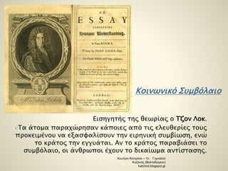 Κοινωνικό Συμβόλαιο 
Εισηγητής της θεωρίας ο Τζον Λοκ. 
Τα άτομα παραχώρησαν κάποιες από τις ελευθερίες τους 
προκειμένου να εξασφαλίσουν την ειρηνική συμβίωση, ενώ 
το κράτος την εγγυάται. Αν το κράτος παραβιάσει το 
συμβόλαιο, οι άνθρωποι έχουν το δικαίωμα αντίστασης. 
Χιωτέρη Κατερίνα – 1ο Γυμνάσιο 
Κοζάνης (Βαλταδώρειο) 
katchiot.blogspot.gr 
 