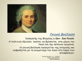 Γενική βούληση 
Εισηγητής της θεωρίας ο Ζαν- Ζακ Ρουσό. 
Η πολιτική εξουσία πρέπει να βρίσκεται στα χέρια του 
λαού και όχι κάποιου ηγεμόνα. 
Η γενική βούληση προηγείται της ατομικής και 
εκφράζεται με τη συμμετοχή του λαού στη λήψη των 
αποφάσεων. 
Χιωτέρη Κατερίνα – 1ο Γυμνάσιο 
Κοζάνης (Βαλταδώρειο) 
katchiot.blogspot.gr 
 