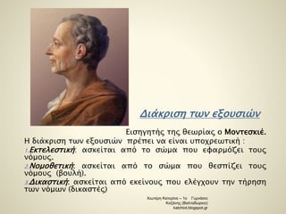 Διάκριση των εξουσιών 
Εισηγητής της θεωρίας ο Μοντεσκιέ. 
Η διάκριση των εξουσιών πρέπει να είναι υποχρεωτική : 
1.Εκτελεστική: ασκείται από το σώμα που εφαρμόζει τους 
νόμους. 
2.Νομοθετική: ασκείται από το σώμα που θεσπίζει τους 
νόμους (βουλή). 
3.Δικαστική: ασκείται από εκείνους που ελέγχουν την τήρηση 
των νόμων (δικαστές) 
Χιωτέρη Κατερίνα – 1ο Γυμνάσιο 
Κοζάνης (Βαλταδώρειο) 
katchiot.blogspot.gr 
 