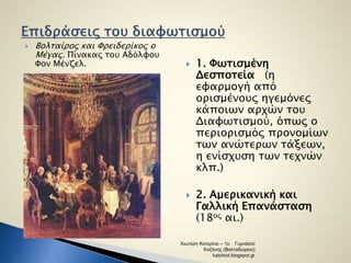  Βολταίρος και Φρειδερίκος ο 
Μέγας. Πίνακας του Αδόλφου 
Φον Μένζελ.  1. Φωτισμένη 
Δεσποτεία (η 
εφαρμογή από 
ορισμένους ηγεμόνες 
κάποιων αρχών του 
Διαφωτισμού, όπως ο 
περιορισμός προνομίων 
των ανώτερων τάξεων, 
η ενίσχυση των τεχνών 
κλπ.) 
 2. Αμερικανική και 
Γαλλική Επανάσταση 
(18ος αι.) 
Χιωτέρη Κατερίνα – 1ο Γυμνάσιο 
Κοζάνης (Βαλταδώρειο) 
katchiot.blogspot.gr 
 