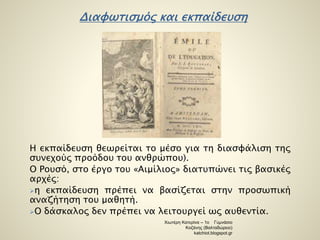 Διαφωτισμός και εκπαίδευση 
Η εκπαίδευση θεωρείται το μέσο για τη διασφάλιση της 
συνεχούς προόδου του ανθρώπου). 
Ο Ρουσό, στο έργο του «Αιμίλιος» διατυπώνει τις βασικές 
αρχές: 
η εκπαίδευση πρέπει να βασίζεται στην προσωπική 
αναζήτηση του μαθητή. 
Ο δάσκαλος δεν πρέπει να λειτουργεί ως αυθεντία. 
Χιωτέρη Κατερίνα – 1ο Γυμνάσιο 
Κοζάνης (Βαλταδώρειο) 
katchiot.blogspot.gr 
 