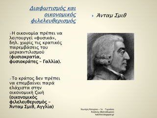 Διαφωτισμός και 
οικονομικός 
φιλελευθερισμός 
Η οικονομία πρέπει να 
λειτουργεί «φυσικά», 
δηλ. χωρίς τις κρατικές 
παρεμβάσεις του 
μερκαντιλισμού 
(φυσιοκρατία, 
φυσιοκράτες – Γαλλία). 
Το κράτος δεν πρέπει 
να επεμβαίνει παρά 
ελάχιστα στην 
οικονομική ζωή 
(οικονομικός 
φιλελευθερισμός – 
Άνταμ Σμιθ, Αγγλία) 
 Άνταμ Σμιθ 
Χιωτέρη Κατερίνα – 1ο Γυμνάσιο 
Κοζάνης (Βαλταδώρειο) 
katchiot.blogspot.gr 
 