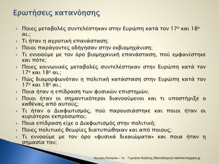  Ποιες μεταβολές συντελέστηκαν στην Ευρώπη κατά τον 17ο και 18ο 
αι.; 
 Τι ήταν η αγροτική επανάσταση; 
 Ποιοι παράγοντες οδήγησαν στην εκβιομηχάνιση; 
 Τι εννοούμε με τον όρο βιομηχανική επανάσταση, πού εμφανίστηκε 
και πότε; 
 Ποιες κοινωνικές μεταβολές συντελέστηκαν στην Ευρώπη κατά τον 
17ο και 18ο αι.; 
 Πώς διαμορφωνόταν η πολιτική κατάσταση στην Ευρώπη κατά τον 
17ο και 18ο αι.; 
 Ποια ήταν η επίδραση των φυσικών επιστημών; 
 Ποιοι ήταν οι σημαντικότεροι διανοούμενοι και τι υποστήριξε ο 
καθένας από αυτούς; 
 Τι ήταν ο Διαφωτισμός, πού παρουσιάστηκε και ποιοι ήταν οι 
κυριότεροι εκπρόσωποι; 
 Ποια επίδραση είχε ο Διαφωτισμός στην πολιτική; 
 Ποιες πολιτικές θεωρίες διατυπώθηκαν και από ποιους; 
 Τι εννοούμε με τον όρο «φυσικά δικαιώματα» και ποια ήταν η 
σημασία του; 
Χιωτέρη Κατερίνα – 1ο Γυμνάσιο Κοζάνης (Βαλταδώρειο) katchiot.blogspot.gr 
 