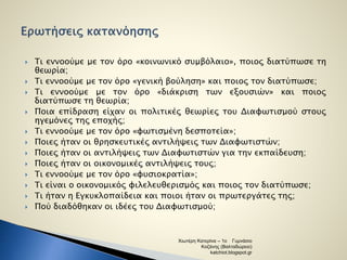  Τι εννοούμε με τον όρο «κοινωνικό συμβόλαιο», ποιος διατύπωσε τη 
θεωρία; 
 Τι εννοούμε με τον όρο «γενική βούληση» και ποιος τον διατύπωσε; 
 Τι εννοούμε με τον όρο «διάκριση των εξουσιών» και ποιος 
διατύπωσε τη θεωρία; 
 Ποια επίδραση είχαν οι πολιτικές θεωρίες του Διαφωτισμού στους 
ηγεμόνες της εποχής; 
 Τι εννοούμε με τον όρο «φωτισμένη δεσποτεία»; 
 Ποιες ήταν οι θρησκευτικές αντιλήψεις των Διαφωτιστών; 
 Ποιες ήταν οι αντιλήψεις των Διαφωτιστών για την εκπαίδευση; 
 Ποιες ήταν οι οικονομικές αντιλήψεις τους; 
 Τι εννοούμε με τον όρο «φυσιοκρατία»; 
 Τι είναι ο οικονομικός φιλελευθερισμός και ποιος τον διατύπωσε; 
 Τι ήταν η Εγκυκλοπαίδεια και ποιοι ήταν οι πρωτεργάτες της; 
 Πού διαδόθηκαν οι ιδέες του Διαφωτισμού; 
Χιωτέρη Κατερίνα – 1ο Γυμνάσιο 
Κοζάνης (Βαλταδώρειο) 
katchiot.blogspot.gr 
 