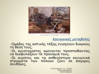 Κοινωνικές μεταβολές 
Ομάδες της αστικής τάξης ενισχύουν διαρκώς 
τη θέση τους. 
Οι αριστοκράτες αμύνονται προσπαθώντας 
να διαφυλάξουν τα προνόμιά τους. 
Οι αγρότες και τα ασθενέστερα κοινωνικά 
στρώματα των πόλεων ζουν σε άσχημες 
συνθήκες. 
Χιωτέρη Κατερίνα – 1ο Γυμνάσιο 
Κοζάνης (Βαλταδώρειο) 
katchiot.blogspot.gr 
 