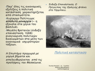 Πολιτική κατάσταση 
Παρ’ όλες τις οικονομικές 
εξελίξεις η πολιτική 
κατάσταση χαρακτηρίζεται 
από στασιμότητα. 
Κυρίαρχο Πολίτευμα: 
απόλυτη μοναρχία (= η 
εξουσία στα χέρια του 
βασιλιά). 
Μεγάλη Βρετανία (ένδοξη 
επανάσταση, 1688): 
αναγνώριση πολιτικών 
δικαιωμάτων στα μέλη των 
οικονομικά ισχυρότερων 
τάξεων. 
Η Επιστήμη προχωρά με 
γοργά βήματα και 
απελευθερώνεται από τις 
προλήψεις του Μεσαίωνα. 
 Ένδοξη Επανάσταση. Ο 
Πρίγκιπας της Οράγγης φτάνει 
στο Τόρμπαιυ. 
Χιωτέρη Κατερίνα – 1ο Γυμνάσιο 
Κοζάνης (Βαλταδώρειο) 
katchiot.blogspot.gr 
 