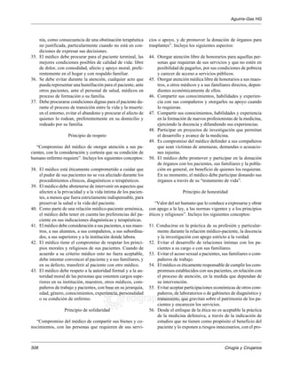 Aguirre-Gas HG 
Cirugía y Cirujanos 
508 
nía, como consecuencia de una obstinación terapéutica 
no justificada, particularmente cuando no está en con-diciones 
edigraphic.com 
de expresar sus decisiones. 
35. El médico debe procurar para el paciente terminal, las 
mejores condiciones posibles de calidad de vida: libre 
de dolor, con comodidad, afecto y apoyo moral, prefe-rentemente 
en el hogar y con respaldo familiar. 
36. Se debe evitar durante la atención, cualquier acto que 
pueda representar una humillación para el paciente, ante 
otros pacientes, ante el personal de salud, médicos en 
proceso de formación o su familia. 
37. Debe procurarse condiciones dignas para el paciente du-rante 
el proceso de transición entre la vida y la muerte: 
en el entorno, evitar el abandono y procurar el afecto de 
quienes lo rodean, preferentemente en su domicilio y 
rodeado por su familia. 
Principio de respeto 
“Compromiso del médico de otorgar atención a sus pa-cientes, 
con la consideración y cortesía que su condición de 
humano enfermo requiere”. Incluye los siguientes conceptos: 
38. El médico está éticamente comprometido a cuidar que 
el pudor de sus pacientes no se vea afectado durante los 
procedimientos clínicos, diagnósticos o terapéuticos. 
39. El médico debe abstenerse de intervenir en aspectos que 
afecten a la privacidad y a la vida íntima de los pacien-tes, 
a menos que fuera estrictamente indispensable, para 
preservar la salud o la vida del paciente. 
40. Como parte de una relación médico-paciente armónica, 
el médico debe tener en cuenta las preferencias del pa-ciente 
en sus indicaciones diagnósticas y terapéuticas. 
41. El médico debe consideración a sus pacientes, a sus maes-tros, 
a sus alumnos, a sus compañeros, a sus subordina-dos, 
a sus superiores y a la institución donde labora. 
42. El médico tiene el compromiso de respetar los princi-pios 
morales y religiosos de sus pacientes. Cuando de 
acuerdo a su criterio médico esto no fuera aceptable, 
debe intentar convencer al paciente y a sus familiares, y 
en su defecto, transferir al paciente con otro médico. 
43. El médico debe respeto a la autoridad formal y a la au-toridad 
moral de las personas que ostenten cargos supe-riores 
en su institución, maestros, otros médicos, com-pañeros 
de trabajo y pacientes, con base en su jerarquía, 
edad, género, conocimientos, experiencia, personalidad 
o su condición de enfermo. 
Principio de solidaridad 
“Compromiso del médico de compartir sus bienes y co-nocimientos, 
con las personas que requieren de sus servi-cios 
o apoyo, y de promover la donación de órganos para 
trasplantes”. Incluye los siguientes aspectos: 
44. Otorgar atención libre de honorarios para aquellas per-sonas 
que requieran de sus servicios y que no estén en 
posibilidad de pagarlos, por sus condiciones de pobreza 
y carecer de acceso a servicios públicos. 
45. Otorgar atención médica libre de honorarios a sus maes-tros, 
a otros médicos y a sus familiares directos, depen-dientes 
económicamente de ellos. 
46. Compartir sus conocimientos, habilidades y experien-cia 
con sus compañeros y otorgarles su apoyo cuando 
lo requieran. 
47. Compartir sus conocimientos, habilidades y experiencia 
en la formación de nuevos profesionistas de la medicina, 
ejerciendo la docencia y difundiendo sus experiencias. 
48. Participar en proyectos de investigación que permitan 
el desarrollo y avance de la medicina. 
49. Es compromiso del médico defender a sus compañeros 
que sean víctimas de amenazas, demandas o acusacio-nes 
injustas. 
50. El médico debe promover y participar en la donación 
de órganos con los pacientes, sus familiares y la pobla-ción 
en general, en beneficio de quienes los requieran. 
En su momento, el médico debe participar donando sus 
órganos a través de su “testamento de vida”. 
Principio de honestidad 
“Valor del ser humano que lo conduce a expresarse y obrar 
con apego a la ley, a las normas vigentes y a los principios 
éticos y religiosos”. Incluye los siguientes conceptos: 
51. Conducirse en la práctica de su profesión y particular-mente 
durante la relación médico-paciente, la docencia 
y la investigación con apego estricto a la verdad. 
52. Evitar el desarrollo de relaciones íntimas con los pa-cientes 
a su cargo o con sus familiares. 
53. Evitar el acoso sexual a pacientes, sus familiares o com-pañeros 
de trabajo. 
54. El médico es éticamente responsable de cumplir los com-promisos 
establecidos con sus pacientes, en relación con 
el proceso de atención, en la medida que dependan de 
su intervención. 
55. Evitar aceptar participaciones económicas de otros com-pañeros, 
de laboratorios o de gabinetes de diagnóstico y 
tratamiento, que gravitan sobre el patrimonio de los pa-cientes 
y encarecen los servicios. 
56. Desde el enfoque de la ética no es aceptable la práctica 
de la medicina defensiva, a través de la indicación de 
estudios que no tienen como propósito el beneficio del 
paciente y lo exponen a riesgos innecesarios, con el pro- 
 