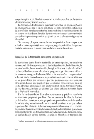 122 
convergencias 
lo que imagina será, dándole un nuevo sentido a sus deseos, fantasías, identificaciones y transferencias. 
La formación desde nuestra perspectiva implica un trabajo reflexivo de elucidación, donde el sujeto construye los conocimientos en función de la profesión para la que se forma. Esto posibilita el cuestionamiento de los saberes instituidos en función de una construcción de conocimientos que se busca poner en práctica, y a partir de los cuales se configura una identidad. 
Sin embargo, los procesos de formación profesional cursan por una serie de tensiones paradójicas en las que se juega la posibilidad de apuntar hacia la autonomía o mantenerse en la heteronomía acrítica. 
Paradojas de la formación autónoma universitaria 
La educación, como hemos sostenido en otros espacios, ha tenido en nuestro país distintos proyectos: la desindigenización, la civilización, la modernización, la nacionalización, la regionalización, la globalización,7 etcétera, ellos han orientado planes, programas, perfiles, contenidos e incluso metodologías. En la actualidad la formación “en competencias” se ha orientado hacia el consumo, pues las identidades convocadas son las de poseedores, ser superiores por sus pertenencias, entre muchas otras cosas. Eso es una cuestión que los jóvenes conocen bien, porque los ha atrapado el mercado, son cautivos de él en sus formas de vestir, de ser, de actuar, incluso de disentir (las tribus urbanas no están fuera de la lógica del mercado). 
En las universidades llamadas autónomas y públicas también se marcaron proyectos posibles. Particularmente la idea de formar profesionales, críticos, creativos, propositivos, profundamente informados de su historia y conscientes de las necesidades sociales a las que deben responder. No obstante, la formación profesional acontece en el embate de prácticas discursivas contradictorias, disímiles, discordantes, que actúan contingentemente: las demandas familiares, las demandas de la disciplina, las demandas del campo laboral, los avances filosóficos y técnicos, las 
7 Incluso la autonomía ha sido pensada como un proyecto educativo.  