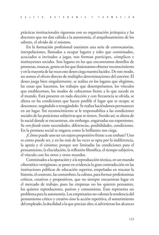 S U J E T O , A U T O N O M Í A Y F O R M A C I Ó N 
123 
prácticas institucionales rigurosas con su organización jerárquica y las docentes que no dan cabida a la autonomía, el anquilosamiento de los saberes, el olvido de sí mismos. 
En la formación profesional coexisten una serie de convocatorias, interpelaciones, llamados a ocupar lugares y roles que conminados, acuciados o invitados a jugar, nos forman partícipes, cómplices e instituyentes sociales. Son lugares en los que encontramos destellos de promesas, muecas, gestos en los que ilusionamos obtener reconocimiento y en la mayoría de las veces este deseo ciega nuestra lucidez. De este modo, no somos el efecto directo de múltiples determinaciones del exterior. El deseo juega bien singularmente, se realiza en los lugares que elegimos, las cosas que hacemos, los trabajos que desempeñamos, los vínculos que establecemos, los modos de colocarnos frente a lo que sucede en el mundo. Está presente en toda elección y con frecuencia se olvida, se aliena en las condiciones que hacen posible el lugar que se ocupa; se desconoce, negándolo o renegándolo. Se realiza haciéndonos permanecer en un lugar. Sin reconocimiento se le responsabiliza a las condiciones sociales de las posiciones subjetivas que se tienen. Siendo así, se aliena de lo social donde se encuentran, sin embargo, engarzadas sus expresiones. Se con-funde entre necesidades, diferencias, posibilidades, condiciones. En la promesa social se engarza como la brillantez nos ciega. 
¿Cómo puede uno ser un sujeto propositivo frente a ese embate? Uno es como puede ser, y en las más de las veces se opta por la indiferencia, la apatía y el cinismo; porque son limitadas las condiciones para el pensamiento, la elucidación, la reflexión filosófica, el tiempo subjetivo, el vínculo con los otros y otros mundos. 
Conminados a la operación y a la reproducción técnica, en un mundo cibernético vertiginoso, se pone en evidencia la gran contradicción en las instituciones públicas de educación superior, empeñadas en rescatar la historia, el contexto, las costumbres, la cultura, para formar profesionistas críticos, creativos y propositivos, que no siempre encuentran lugar en el mercado de trabajo, pues las empresas no los quieren pensantes, los quieren reproductores, pasivos y consumistas. Esto representa un problema para la autonomía. Los empresarios no valoran la tendencia del pensamiento crítico y creativo sino la acción repetitiva, el sometimiento del empleado, la docilidad a la que precian alto; si advirtieran los alcances  