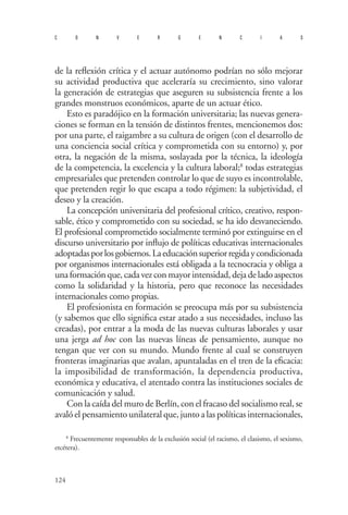 124 
convergencias 
de la reflexión crítica y el actuar autónomo podrían no sólo mejorar su actividad productiva que aceleraría su crecimiento, sino valorar la generación de estrategias que aseguren su subsistencia frente a los grandes monstruos económicos, aparte de un actuar ético. 
Esto es paradójico en la formación universitaria; las nuevas genera- ciones se forman en la tensión de distintos frentes, mencionemos dos: por una parte, el raigambre a su cultura de origen (con el desarrollo de una conciencia social crítica y comprometida con su entorno) y, por otra, la negación de la misma, soslayada por la técnica, la ideología de la competencia, la excelencia y la cultura laboral;8 todas estrategias empresariales que pretenden controlar lo que de suyo es incontrolable, que pretenden regir lo que escapa a todo régimen: la subjetividad, el deseo y la creación. 
La concepción universitaria del profesional crítico, creativo, respon- sable, ético y comprometido con su sociedad, se ha ido desvaneciendo. El profesional comprometido socialmente terminó por extinguirse en el discurso universitario por influjo de políticas educativas internacionales adoptadas por los gobiernos. La educación superior regida y condicionada por organismos internacionales está obligada a la tecnocracia y obliga a una formación que, cada vez con mayor intensidad, deja de lado aspectos como la solidaridad y la historia, pero que reconoce las necesidades internacionales como propias. 
El profesionista en formación se preocupa más por su subsistencia (y sabemos que ello significa estar atado a sus necesidades, incluso las creadas), por entrar a la moda de las nuevas culturas laborales y usar una jerga ad hoc con las nuevas líneas de pensamiento, aunque no tengan que ver con su mundo. Mundo frente al cual se construyen fronteras imaginarias que avalan, apuntaladas en el tren de la eficacia: la imposibilidad de transformación, la dependencia productiva, económica y educativa, el atentado contra las instituciones sociales de comunicación y salud. 
Con la caída del muro de Berlín, con el fracaso del socialismo real, se avaló el pensamiento unilateral que, junto a las políticas internacionales, 
8 Frecuentemente responsables de la exclusión social (el racismo, el clasismo, el sexismo, etcétera).  