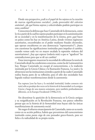 126 
convergencias 
D 
esde esta perspectiva ¿cuál es el papel de los sujetos en la creación de nuevas significaciones sociales?, ¿todo provendrá del colectivo anónimo?, ¿de qué forma sujetos y colectividades podrán participar en estos cambios? 
Conocemos la defensa que hace Castoriadis de la democracia, como la vía a partir de la cual los sujetos pueden participar en la autoinstitución de su sociedad y en la transformación de la misma, pero ¿qué hacer en países como los hay en América Latina, donde vivimos regímenes autoritarios, encumbrados en el poder mediante fraudes electorales, que operan encubiertos en una democracia “representativa”?, ¿basta con cuestionar las significaciones instituidas para impulsar el cambio, cuando vemos cada vez en mayor escalada la represión violenta del autoritarismo?, ¿hay que esperar (todavía más) a que se “agudicen” las contradicciones para que se dé un cambio? 
Estas interrogantes muestran la necesidad de reflexionar la teoría de Castoriadis desde las condiciones concretas, como las de Latinoamérica hoy. Porque Castoriadis no escapó al eurocentrismo, a la tradición instituida por la Grecia Clásica y la Ilustración Francesa. La razón y la democracia son las instituciones centrales a partir de las cuales Castoriadis realiza buena parte de su reflexión; para él sólo dos sociedades han logrado realizar transformaciones desde la autonomía: 
Esa ruptura [con las leyes y la sociedad instituida] (todos conocen mis tesis) sólo se produjo dos veces en la historia de la humanidad: en la antigua Grecia y luego de una manera semejante, pero también profundamente diferente, en la Europa Occidental (1998a:213). 
Sin desestimar la aparición de la democracia en la Grecia antigua y su resignificación en la Revolución Francesa, nos parece soberbio pensar que en la historia de la humanidad estas hayan sido las únicas manifestaciones de autonomía social. 
Sin negar el esfuerzo emancipatorio de Castoriadis, tanto en su teoría como en su acción política, habría que prevenirnos del eurocentrismo instituido como punto ciego de este pensador greco-francés, para ser fieles a la radicalidad de su propia teoría.  