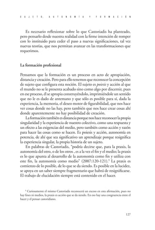 S U J E T O , A U T O N O M Í A Y F O R M A C I Ó N 
127 
Es necesario reflexionar sobre lo que Castoriadis ha planteado, pero pensarlo desde nuestra realidad con la firme intención de romper con lo instituido para ceder el paso a nuevas significaciones, tal vez nuevas teorías, que nos permitan avanzar en las transformaciones que requerimos. 
La formación profesional 
Pensamos que la formación es un proceso en acto de apropiación, distancia y creación. Pero para ello tenemos que reconocer la concepción de sujeto que configura esta noción. El sujeto es poiesis y acción al que el mundo no se le presenta acabado sino como algo por discernir, pues en ese proceso, él se apropia construyéndolo, imprimiéndole un sentido que no le es dado de antemano y que sólo es posible para sí, dada la experiencia, la memoria, el deseo motor de figurabilidad, que nos hace ver cosas donde no las hay, pero también que nos hace crear cosas ahí donde aparentemente no hay posibilidad de creación. 
La formación también es distancia porque nos hace reconocer la propia singularidad y la experiencia de nuestro colectivo, como una respuesta y un efecto a las exigencias del medio, pero también como acción y razón para hacer las cosas como se hacen. Es poiesis y acción, autonomía en potencia, de ahí que sea significativo un aprendizaje porque resignifica la experiencia singular, la propia historia de un sujeto. 
En palabras de Castoriadis, “podría decirse que, para la praxis, la autonomía del otro, o de los otros , es a la vez el fin y el medio; la praxis es lo que apunta al desarrollo de la autonomía como fin y utiliza con este fin, la autonomía como medio” (2007:120-121).9 La praxis es comienzo de lo posible, de lo que se da siendo. Es posible en la lucidez, se apoya en un saber siempre fragmentario que habrá de resignificarse. El trabajo de elucidación siempre está contenido en el hacer. 
9 Curiosamente el mismo Castoriadis reconocerá un exceso en esta afirmación, pues no hay fines ni medios, la praxis es acción que se da siendo. En eso hay una congruencia entre el hacer y el pensar castoridiano.  