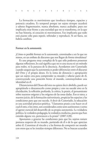 128 
convergencias 
La formación es movimiento que involucra tiempos, espacios y potencia creadora. Es temporal porque un sujeto siempre accederá a saberes fragmentarios, nunca absolutos, nunca acabados, pues eso implicaría estar frente a una sociedad que no se transforma, en la que no hay historia, ni creación ni movimientos. Eso implicaría que todo está puesto sólo para repetir, refrendar y reproducir. Si así fuera, no habría cambios. 
Formar en la autonomía 
¿Cómo es posible formar en la autonomía, conminados a ser lo que no somos, en un embate de discursos que nos llegan de forma simultánea? 
Es una pregunta muy compleja de la que sólo podemos presentar algunas reflexiones, lo cual significa que no es una receta ni un método para todos, ni la panacea de la docencia. Acordamos con Castoriadis cuando asegura que la autonomía es poder diferenciar entre el discurso del Otro y el propio deseo. Es la toma de distancia y apropiación que un sujeto crea para comprender su mundo y saberse parte de él, construyendo una posición frente al mundo, construyéndose una identidad en él. 
D 
istanciarnos del Deseo del otro no quiere decir abolirlo, puede ser apropiárselo o desconocerlo como propio y esto no sucede sino en la elucidación, la reflexión profunda, la crítica, la praxis, el pensamiento sobre nuestros orígenes y los orígenes de las cosas dadas. Eso es tarea, a nuestro juicio, de la formación universitaria, propiciar los espacios y las condiciones para que eso suceda. A decir de Castoriadis, la educación es una actividad práctico-poiética. “Llamamos praxis a ese hacer en el cual el otro, o los otros, son considerados como seres autónomos y como el agente esencial del desarrollo de su propia autonomía. La verdadera política, la verdadera pedagogía, la verdadera medicina, puesto que han existido alguna vez, pertenecen a la praxis” (2007:120). 
Apostamos a generar las condiciones para que los sujetos tomen posturas respecto de su mundo, partiendo de él o de lo que aprecian sobre él. Conminar al vínculo y a las formas de compartir ese mundo con otros que se les instalan siempre diferentes. No se buscan acuerdos  