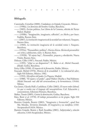 130 
convergencias 
Bibliografía 
Castoriadis, Cornelius (2000), Ciudadanos sin brújula, Coyoacán, México. 
—— (1998a), Los dominios del hombre, Gedisa, Barcelona. 
—— (2005), Escritos políticos, Los Libros de la Catarata, edición de Xavier Pedrol, Madrid. 
—— (1998b), “Imaginación, imaginario, reflexión”, en Hecho y por hacer, Eudeba, Buenos Aires. 
—— (2007), La institución imaginaria de la sociedad (un volumen), Tusquets, Buenos Aires. 
—— (1983), La institución imaginaria de la sociedad, tomo I, Tusquets, Barcelona. 
—— (1992a), “Psicoanálisis y política”, Diarios clínicos. Revista de psicoanálisis con niños y adolescentes, núm. 4, Buenos Aires. 
—— (1992b), “El sujeto hoy”, Psicoanálisis, proyecto y elucidación, Nueva Visión, Buenos Aires. 
D 
eleuze, Gilles (1987), Foucault, Paidós, México. 
—— (1995), “¿Qué es un dispositivo?”, E. Balier et al., Michel Foucault, filósofo, Gedisa, Barcelona. 
Ferry, Gilles (1990), El trayecto de la formación, Paidós, México. 
Foucault, Michel (1976), Historia de la sexualidad. 1. La voluntad de saber, Siglo XXI Editores, México, 1982. 
—— (1992), Microfísica del poder, La Piqueta, Madrid. 
—— (1988), “El sujeto y el poder”, apud Hubert Dreyfus y Paul Rabinow. Michel Foucault: más allá del estructuralismo y la hermenéutica, UNAM, México. 
Gee James, Glynda Hull y Lankshear, Collin (2002), El nuevo orden laboral, Lo que se oculta tras el lenguaje del neocapitalismo, Col. Educación y conocimiento, Ediciones Pomares, Barcelona. 
Ibáñez, Tomás (2005), Contra la dominación, Gedisa, Barcelona. 
Käes, René et al. (1978), El trabajo psicoanalítico en los grupos, Siglo XXI Editores, México. 
Ramírez Grajeda, Beatriz (2003), “Imaginario y formación”, apud Ana Ma. Morales, Territorios ilimitados. El imaginario y sus metáforas, UAM- Azcapotzalco/UAEM, México. 
Ramírez Grajeda, Beatriz y Raúl Anzaldúa (2001), Subjetividad y relación educativa, UAM-Azcapotzalco, México. 