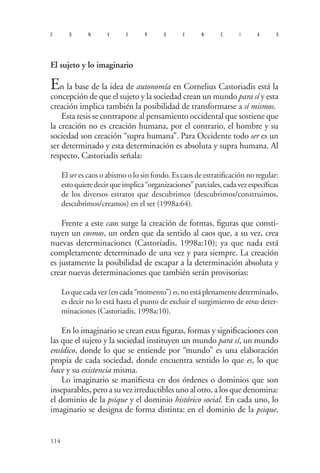 114 
convergencias 
El sujeto y lo imaginario 
En la base de la idea de autonomía en Cornelius Castoriadis está la concepción de que el sujeto y la sociedad crean un mundo para sí y esta creación implica también la posibilidad de transformarse a sí mismos. 
Esta tesis se contrapone al pensamiento occidental que sostiene que la creación no es creación humana, por el contrario, el hombre y su sociedad son creación “supra humana”. Para Occidente todo ser es un ser determinado y esta determinación es absoluta y supra humana. Al respecto, Castoriadis señala: 
El ser es caos o abismo o lo sin fondo. Es caos de estratificación no regular: esto quiere decir que implica “organizaciones” parciales, cada vez específicas de los diversos estratos que descubrimos (descubrimos/construimos, descubrimos/creamos) en el ser (1998a:64). 
Frente a este caos surge la creación de formas, figuras que consti- tuyen un cosmos, un orden que da sentido al caos que, a su vez, crea nuevas determinaciones (Castoriadis, 1998a:10); ya que nada está completamente determinado de una vez y para siempre. La creación es justamente la posibilidad de escapar a la determinación absoluta y crear nuevas determinaciones que también serán provisorias: 
Lo que cada vez (en cada “momento”) es, no está plenamente determinado, es decir no lo está hasta el punto de excluir el surgimiento de otras deter- minaciones (Castoriadis, 1998a:10). 
En lo imaginario se crean estas figuras, formas y significaciones con las que el sujeto y la sociedad instituyen un mundo para sí, un mundo ensídico, donde lo que se entiende por “mundo” es una elaboración propia de cada sociedad, donde encuentra sentido lo que es, lo que hace y su existencia misma. 
Lo imaginario se manifiesta en dos órdenes o dominios que son inseparables, pero a su vez irreductibles uno al otro, a los que denomina: el dominio de la psique y el dominio histórico social. En cada uno, lo imaginario se designa de forma distinta: en el dominio de la psique,  