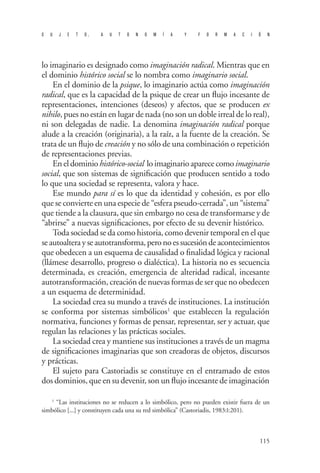 S U J E T O, A U T O N O M Í A Y F O R M A C I Ó N 
115 
lo imaginario es designado como imaginación radical. Mientras que en el dominio histórico social se lo nombra como imaginario social. 
En el dominio de la psique, lo imaginario actúa como imaginación radical, que es la capacidad de la psique de crear un flujo incesante de representaciones, intenciones (deseos) y afectos, que se producen ex nihilo, pues no están en lugar de nada (no son un doble irreal de lo real), ni son delegadas de nadie. La denomina imaginación radical porque alude a la creación (originaria), a la raíz, a la fuente de la creación. Se trata de un flujo de creación y no sólo de una combinación o repetición de representaciones previas. 
En el dominio histórico-social lo imaginario aparece como imaginario social, que son sistemas de significación que producen sentido a todo lo que una sociedad se representa, valora y hace. 
Ese mundo para sí es lo que da identidad y cohesión, es por ello que se convierte en una especie de “esfera pseudo-cerrada”, un “sistema” que tiende a la clausura, que sin embargo no cesa de transformarse y de “abrirse” a nuevas significaciones, por efecto de su devenir histórico. 
Toda sociedad se da como historia, como devenir temporal en el que se autoaltera y se autotransforma, pero no es sucesión de acontecimientos que obedecen a un esquema de causalidad o finalidad lógica y racional (llámese desarrollo, progreso o dialéctica). La historia no es secuencia determinada, es creación, emergencia de alteridad radical, incesante autotransformación, creación de nuevas formas de ser que no obedecen a un esquema de determinidad. 
La sociedad crea su mundo a través de instituciones. La institución se conforma por sistemas simbólicos1 que establecen la regulación normativa, funciones y formas de pensar, representar, ser y actuar, que regulan las relaciones y las prácticas sociales. 
La sociedad crea y mantiene sus instituciones a través de un magma de significaciones imaginarias que son creadoras de objetos, discursos y prácticas. 
El sujeto para Castoriadis se constituye en el entramado de estos dos dominios, que en su devenir, son un flujo incesante de imaginación 
1 “Las instituciones no se reducen a lo simbólico, pero no pueden existir fuera de un simbólico [...] y constituyen cada una su red simbólica” (Castoriadis, 1983:I:201).  