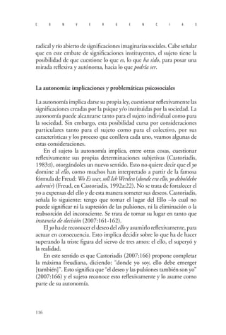 116 
convergencias 
radical y río abierto de significaciones imaginarias sociales. Cabe señalar que en este embate de significaciones instituyentes, el sujeto tiene la posibilidad de que cuestione lo que es, lo que ha sido, para posar una mirada reflexiva y autónoma, hacia lo que podría ser. 
La autonomía: implicaciones y problemáticas psicosociales 
La autonomía implica darse su propia ley, cuestionar reflexivamente las significaciones creadas por la psique y/o instituidas por la sociedad. La autonomía puede alcanzarse tanto para el sujeto individual como para la sociedad. Sin embargo, esta posibilidad cursa por consideraciones particulares tanto para el sujeto como para el colectivo, por sus características y los proceso que conlleva cada uno, veamos algunas de estas consideraciones. 
En el sujeto la autonomía implica, entre otras cosas, cuestionar reflexivamente sus propias determinaciones subjetivas (Castoriadis, 1983:I), otorgándoles un nuevo sentido. Esto no quiere decir que el yo domine al ello, como muchos han interpretado a partir de la famosa fórmula de Freud: Wo Es war, soll Ich Werden (donde era ello, yo debo/debe advenir) (Freud, en Castoriadis, 1992a:22). No se trata de fortalecer el yo a expensas del ello y de esta manera someter sus deseos. Castoriadis, señala lo siguiente: tengo que tomar el lugar del Ello –lo cual no puede significar ni la supresión de las pulsiones, ni la eliminación o la reabsorción del inconsciente. Se trata de tomar su lugar en tanto que instancia de decisión (2007:161-162). 
El yo ha de reconocer el deseo del ello y asumirlo reflexivamente, para actuar en consecuencia. Esto implica decidir sobre lo que ha de hacer superando la triste figura del siervo de tres amos: el ello, el superyó y la realidad. 
En este sentido es que Castoriadis (2007:166) propone completar la máxima freudiana, diciendo: “donde yo soy, ello debe emerger [también]”. Esto significa que “el deseo y las pulsiones también son yo” (2007:166) y el sujeto reconoce esto reflexivamente y lo asume como parte de su autonomía.  