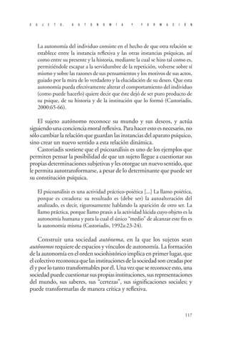 S U J E T O , A U T O N O M Í A Y F O R M A C I Ó N 
117 
La autonomía del individuo consiste en el hecho de que otra relación se establece entre la instancia reflexiva y las otras instancias psíquicas, así como entre su presente y la historia, mediante la cual se hizo tal como es, permitiéndole escapar a la servidumbre de la repetición, volverse sobre sí mismo y sobre las razones de sus pensamientos y los motivos de sus actos, guiado por la mira de lo verdadero y la elucidación de su deseo. Que esta autonomía pueda efectivamente alterar el comportamiento del individuo (como puede hacerlo) quiere decir que éste dejó de ser puro producto de su psique, de su historia y de la institución que lo formó (Castoriadis, 2000:65-66). 
El sujeto autónomo reconoce su mundo y sus deseos, y actúa siguiendo una conciencia moral reflexiva. Para hacer esto es necesario, no sólo cambiar la relación que guardan las instancias del aparato psíquico, sino crear un nuevo sentido a esta relación dinámica. 
Castoriadis sostiene que el psicoanálisis es uno de los ejemplos que permiten pensar la posibilidad de que un sujeto llegue a cuestionar sus propias determinaciones subjetivas y les otorgue un nuevo sentido, que le permita autotransformarse, a pesar de lo determinante que puede ser su constitución psíquica. 
El psicoanálisis es una actividad práctico-poiética [...] La llamo poiética, porque es creadora: su resultado es (debe ser) la autoalteración del analizado, es decir, rigurosamente hablando la aparición de otro ser. La llamo práctica, porque llamo praxis a la actividad lúcida cuyo objeto es la autonomía humana y para la cual el único “medio” de alcanzar este fin es la autonomía misma (Castoriadis, 1992a:23-24). 
Construir una sociedad autónoma, en la que los sujetos sean autónomos requiere de espacios y vínculos de autonomía. La formación de la autonomía en el orden sociohistórico implica en primer lugar, que el colectivo reconozca que las instituciones de la sociedad son creadas por él y por lo tanto transformables por él. Una vez que se reconoce esto, una sociedad puede cuestionar sus propias instituciones, sus representaciones del mundo, sus saberes, sus “certezas”, sus significaciones sociales; y puede transformarlas de manera crítica y reflexiva.  