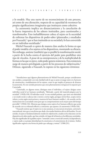 S U J E T O , A U T O N O M Í A Y F O R M A C I Ó N 
119 
y lo modele. Hay una suerte de no reconocimiento de este proceso, así como de una alienación, respecto de su capacidad de reconocer las propias significaciones imaginarias que instituyen como colectivo. 
La autonomía implica un distanciamiento y la cancelación de la fuerza imperativa de los saberes instituidos, para cuestionarlos y transformarlos. Esto ineludiblemente coloca al sujeto en la necesidad de enfrentar los dispositivos de poder-saber (planteados y estudiados por Foucault),2 que se han instituido en su sociedad y lo han convertido en un individuo socializado.3 
Michel Foucault es quien de manera clara analiza la forma en que el poder modela a los sujetos en los dispositivos, mostrando su eficacia. Sin embargo, sostiene (también) que es posible la transformación social, a partir de la lucha contra el ejercicio del poder para posibilitar otro tipo de vínculos. A pesar de su omnipresencia y de la multiplicidad de formas en las que se ejerce, todo poder genera resistencia. Esta resistencia surge de manera privilegiada a partir de los procesos de subjetivación,4 Deleuze, siguiendo a Foucault, lo expone en los siguientes términos: 
2 Introducimos aquí algunos planteamientos de Michel Foucault, porque consideramos nos ayudan a comprender con más claridad todo lo que se pone en juego tanto en el proceso de constitución y modelamiento de los sujetos, como lo que implica el proyecto de alcanzar la autonomía. En este sentido pensamos que estos planteamientos enriquecen lo expuesto por Castoriadis. 
3 Castoriadis, en algunos textos, distingue entre el individuo y el sujeto: designa como individuo social al ser humano socializado, “fabricado a partir del material psíquico por la sociedad” (1992b:150). El individuo social “es una entidad parlante, que tiene una identidad y un estado social, se adecua más o menos a ciertas reglas, persigue ciertos fines, acepta ciertos valores y actúa según motivaciones y maneras de hacer bastante estables (...de acuerdo con las instituciones de su sociedad) como para que su comportamiento sea la mayor parte del tiempo previsible” (1992b:134). Mientras que designa como sujeto al ser humano reflexivo que actúa de acuerdo con su voluntad reflexiva y consciente, que apunta a la autonomía (1992b:136). 
4 Foucault sostiene que el sujeto no es una sustancia, ni una esencia invariante, universal y trascendental, sino que es una forma que alude a los modos históricos del ser del hombre. En este sentido, el sujeto es fundamentalmente modos de subjetivación, creados en las relaciones con los dispositivos de saber-poder, que han existido a lo largo de la historia en las diferentes sociedades. Hay dos significados de la palabra sujeto: “sometido a otros a través del control y la dependencia, y sujeto atado a su propia identidad por la conciencia o el conocimiento de sí mismo. Ambos significados sugieren una forma de poder que subyuga y somete” (1988:231).  