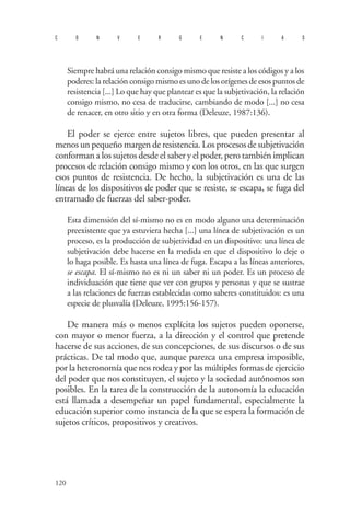 120 
convergencias 
Siempre habrá una relación consigo mismo que resiste a los códigos y a los poderes: la relación consigo mismo es uno de los orígenes de esos puntos de resistencia [...] Lo que hay que plantear es que la subjetivación, la relación consigo mismo, no cesa de traducirse, cambiando de modo [...] no cesa de renacer, en otro sitio y en otra forma (Deleuze, 1987:136). 
El poder se ejerce entre sujetos libres, que pueden presentar al menos un pequeño margen de resistencia. Los procesos de subjetivación conforman a los sujetos desde el saber y el poder, pero también implican procesos de relación consigo mismo y con los otros, en las que surgen esos puntos de resistencia. De hecho, la subjetivación es una de las líneas de los dispositivos de poder que se resiste, se escapa, se fuga del entramado de fuerzas del saber-poder. 
Esta dimensión del sí-mismo no es en modo alguno una determinación preexistente que ya estuviera hecha [...] una línea de subjetivación es un proceso, es la producción de subjetividad en un dispositivo: una línea de subjetivación debe hacerse en la medida en que el dispositivo lo deje o lo haga posible. Es hasta una línea de fuga. Escapa a las líneas anteriores, se escapa. El sí-mismo no es ni un saber ni un poder. Es un proceso de individuación que tiene que ver con grupos y personas y que se sustrae a las relaciones de fuerzas establecidas como saberes constituidos: es una especie de plusvalía (Deleuze, 1995:156-157). 
D 
e manera más o menos explícita los sujetos pueden oponerse, con mayor o menor fuerza, a la dirección y el control que pretende hacerse de sus acciones, de sus concepciones, de sus discursos o de sus prácticas. De tal modo que, aunque parezca una empresa imposible, por la heteronomía que nos rodea y por las múltiples formas de ejercicio del poder que nos constituyen, el sujeto y la sociedad autónomos son posibles. En la tarea de la construcción de la autonomía la educación está llamada a desempeñar un papel fundamental, especialmente la educación superior como instancia de la que se espera la formación de sujetos críticos, propositivos y creativos.  