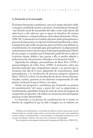 S U J E T O , A U T O N O M Í A Y F O R M A C I Ó N 
121 
La formación en la encrucijada 
El término formación es polisémico, aun en el campo educativo alude a una gran cantidad de acciones y procesos. Se entiende por formación “una función social de transmisión del saber, como suele decirse del saber-hacer o del saber-ser, que se ejerce en beneficio del sistema socioeconómico, o más generalmente, de la cultura dominante” (Ferry, 1990: 50). La formación en el ámbito educativo alude principalmente a procesos de instrucción y en especial a la formación profesional, es decir, la preparación que recibe una persona para convertirse más adelante en un profesionista. Se contempla aquí, principalmente, la adquisición de conocimientos teórico-técnicos para el desempeño profesional. Dentro de este campo, se considera que la formación puede llevarse a cabo en la práctica misma, debido a que, gracias a ella, se pueden adquirir y perfeccionar los conocimientos obtenidos en la formación inicial. 
Siguiendo los enfoques psicoanalíticos de René Kaës (1978) y psicosociológicos de Gilles Ferry (1990), la formación cobra una precisión particular (que compartimos): apunta a un proceso que se encuentra más allá de la mera adquisición de conocimientos; alude principalmente a la movilización de procesos psíquicos subjetivos (Kaës, 1978:12), es decir, a la movilización de afectos, deseos, fantasías, vínculos, etcétera, presentes en las relaciones interpersonales de toda práctica social para la que se forma a un sujeto. 
D 
esde esta perspectiva, entendemos por formación un proceso de transformación5 del sujeto a partir del cual va adquiriendo o transformando capacidades, formas de sentir, de actuar, de imaginar, de comprender, de aprender6 y de utilizar sus estructuras para desempeñar prácticas sociales determinadas. 
La formación es un proceso de transformación de sí mismo en función de resignificar lo que ha sido o imagina ser, en relación con 
5 Hablamos de transformación, en el sentido de enfatizar el carácter proceso que tiene la formación del sujeto, donde el sujeto mismo, en interacción con los otros, como resultado de acciones sociales, va transformándose y “construyéndose” una identidad. La formación, como veremos más adelante, conlleva, entre otras cosas, a conformar una identidad. 
6 Esta concepción retoma algunos elementos de la propuesta de Gilles Ferry (1990:52-53).  
