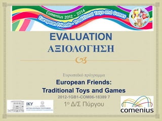 EVALUATION 
ΑΞΙΟΛΟΓΗΣΗ 
 
Ευρωπαϊκό πρόγραμμα 
European Friends: 
Traditional Toys and Games 
2012-1GB1-COM06-18389 7 
1ο Δ/Σ Πύργου 
 