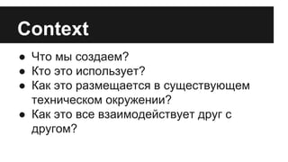 Context 
● Что мы создаем? 
● Кто это использует? 
● Как это размещается в существующем 
техническом окружении? 
● Как это все взаимодействует друг с 
другом? 
 