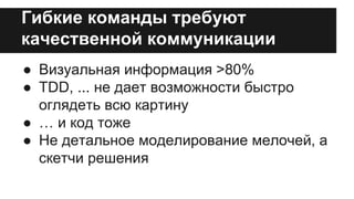 Гибкие команды требуют 
качественной коммуникации 
● Визуальная информация >80% 
● TDD, ... не дает возможности быстро 
оглядеть всю картину 
● … и код тоже 
● Не детальное моделирование мелочей, а 
скетчи решения 
 