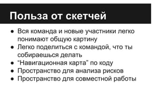 Польза от скетчей 
● Вся команда и новые участники легко 
понимают общую картину 
● Легко поделиться с командой, что ты 
собираешься делать 
● “Навигационная карта” по коду 
● Пространство для анализа рисков 
● Пространство для совместной работы 
 